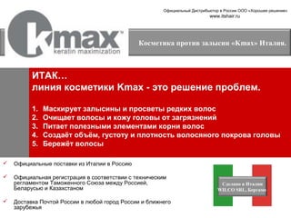 Официальный Дистрибьютор в России ООО «Хорошее решение»

www.itshair.ru

Косметика против залысин «Kmax» Италия.

ИТАК…
линия косметики Kmax - это решение проблем.
1.
2.
3.
4.
5.

Маскирует залысины и просветы редких волос
Очищает волосы и кожу головы от загрязнений
Питает полезными элементами корни волос
Создаёт объём, густоту и плотность волосяного покрова головы
Бережёт волосы



Официальные поставки из Италии в Россию



Официальная регистрация в соответствии с техническим
регламентом Таможенного Союза между Россией,
Беларусью и Казахстаном



Доставка Почтой России в любой город России и ближнего
зарубежья

Сделано в Италии
WILCO SRL, Бергамо

 