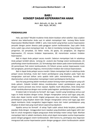  Keperawatan Medikal Bedah I 
1
BAB I
KONSEP DASAR KEPERAWATAN ANAK
Moch. Bahrudin, M. Kep, Sp. KMB
Moh. Najib, SKP,MSc.
PENDAHULUAN
Halo, apa kabar? Mudah-mudahan Anda dalam keadaan sehat walafiat. Saya ucapkan
selamat atas keberhasilan Anda saat ini adalah mempelajari bab tentang Mata Kuliah
Keperawatan Medikal Bedah I (KMB I) yaitu mata kuliah yang berikan asuhan keperawatan
penyakit dengan pasien dewasa pada gangguan system kardiovaskuler. Saya yakin Anda
tentu sudah siap untuk mempelajari bab ini. Bab ini membahas tentang Yang meliputi : (1)
pengertian, (2) penyebab, (3) faktor resiko, (4) gejala, (5) pengkajian, (6) diagnosa
keperawatan, (7) rencana tindakan keperawatan, (8) menentukan evaluasi tindakan
keperawatan.
Bab ini dapat Anda pelajari secara mandiri. Sebelum mempelajari bab ini sebaiknya
Anda pelajari terlebih dahulu tentang (1) anatomi dan fisiologi sistem kardiovaskuler, (2)
patofisiologi sistem kardiovaskuler, (3) farmakologi obat-obatan pada sistem kardiovaskuler,
(4) pemeriksaan fisik sistem kardiovaskuler, (5) Pahami proses asuhan keperawatan mulai
dari pengkajian, penentuan diagnosa, merencanakan tindakan dan evaluasi keperawatan.
Bab ini dapat Anda pelajari secara mandiri. Dalam mempelajari bab ini sebaiknya Anda
pelajari secara bertahap, mulai dari materi pembelajaran yang disajikan pada Topik dan
mengerjakan soal-soal latihan serta apabila telah yakin memahaminya, barulah Anda
diperkenankan untuk melanjutkan mempelajari materi pembalajaran berikutnya.
Satu hal yang penting adalah membuat catatan tentang materi pembalajaran yang sulit
Anda pahami. Cobalah terlebih dahulu mendiskusikan materi pembelajaran yang sulit
dengan sesama perawat atau teman sejawat. Apabila masih dibutuhkan, Anda dianjurkan
untuk mendiskusikannya dengan nara sumber pada kegiatan pembelajaran tatap muka.
Di dalam bab ini teresdia tes formatif dan tugas mandiri yang hendaknya semua soal
tugas ini Anda kerjakan dengan tuntas. Dengan mengerjakan semua soal tugas yang ada,
Anda akan dapat menilai sendiri tingkat penguasaan atau pemahaman terhadap materi
pembelajaran yang disajikan dalam bab. Dengan mengerjakan semua soal tugas juga akan
dapat membantu Anda mengetahui bagian-bagian mana dari materi pembalajaran yang
disajikan di dalam bab yang masih belum sepenuhnya dipahami.
Apabila semua tes formatif di setiap Topik sudah selesai Anda kerjakan, periksalah
jawaban Anda dengan menggunakan kunci Jawaban yang disediakan pada bagian akhir dari
bab ini untuk mengetahui tingkat penguasaan Anda terhadap materi setiap Topik. Manfaat
mempelajari bab ini adalah membantu Anda untuk dapat menerapkan asuhan keperawatan
pasien dengan gangguan sistem kardiovaskuler. Oleh karena itu, pentingnya atau kegunaan
menguasai bab asuhan keperawatan pasien dengan gangguan sistem kardiovaskuler adalah
 