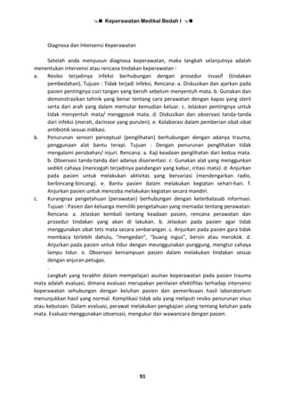  Keperawatan Medikal Bedah I 
91
Diagnosa dan Intervensi Keperawatan
Setelah anda menyusun diagnosa keperawatan, maka langkah selanjutnya adalah
menentukan intervensi atau rencana tindakan keperawatan :
a. Resiko terjadinya infeksi berhubungan dengan prosedur invasif (tindakan
pembedahan), Tujuan : Tidak terjadi infeksi, Rencana: a. Diskusikan dan ajarkan pada
pasien pentingnya cuci tangan yang bersih sebelum menyentuh mata. b. Gunakan dan
demonstrasikan tehnik yang benar tentang cara perawatan dengan kapas yang steril
serta dari arah yang dalam memutar kemudian keluar. c. Jelaskan pentingnya untuk
tidak menyentuh mata/ menggosok mata. d. Diskusikan dan observasi tanda-tanda
dari infeksi (merah, darinase yang purulen). e. Kolaborasi dalam pemberian obat-obat
antibiotik sesuai indikasi.
b. Penurunan sensori perceptual (penglihatan) berhubungan dengan adanya trauma,
penggunaan alat bantu terapi. Tujuan : Dengan penurunan penglihatan tidak
mengalami perubahan/ injuri. Rencana: a. Kaji keadaan penglihatan dari kedua mata.
b. Observasi tanda-tanda dari adanya disorientasi. c. Gunakan alat yang menggunkan
sedikit cahaya (mencegah terjadinya pandangan yang kabur, iritasi mata). d. Anjurkan
pada pasien untuk melakukan aktivitas yang bervariasi (mendengarkan radio,
berbincang-bincang). e. Bantu pasien dalam melakukan kegiatan sehari-hari. f.
Anjurkan pasien untuk mencoba melakukan kegiatan secara mandiri.
c. Kurangnya pengetahuan (perawatan) berhubungan dengan keterbatasab informasi.
Tujuan : Pasien dan keluarga memiliki pengetahuan yang memadai tentang perawatan.
Rencana: a. Jelaskan kembali tentang keadaan pasien, rencana perawatan dan
prosedur tindakan yang akan di lakukan. b. Jelaskan pada pasien agar tidak
menggunakan obat tets mata secara senbarangan. c. Anjurkan pada pasien gara tidak
membaca terlebih dahulu, “mengedan”, “buang ingus”, bersin atau merokok. d.
Anjurkan pada pasien untuk tidur dengan meunggunakan punggung, mengtur cahaya
lampu tidur. e. Observasi kemampuan pasien dalam melakukan tindakan sesuai
dengan anjuran petugas.
.
Langkah yang terakhir dalam mempelajari asuhan keperawatan pada pasien trauma
mata adalah evaluasi, dimana evaluasi merupakan penilaian efektifitas terhadap intervensi
keperawatan sehubungan dengan keluhan pasien dan pemeriksaan hasil laboratorium
menunjukkan hasil yang normal. Komplikasi tidak ada yang meliputi resiko penurunan visus
atau kebutaan. Dalam evaluasi, perawat melakukan pengkajian ulang tentang keluhan pada
mata. Evaluasi menggunakan observasi, mengukur dan wawancara dengan pasien.
 