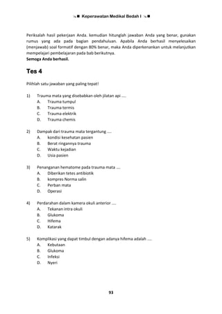 Keperawatan Medikal Bedah I 
93
Periksalah hasil pekerjaan Anda. kemudian hitunglah jawaban Anda yang benar, gunakan
rumus yang ada pada bagian pendahuluan. Apabila Anda berhasil menyelesaikan
(menjawab) soal formatif dengan 80% benar, maka Anda diperkenankan untuk melanjutkan
mempelajari pembelajaran pada bab berikutnya.
Semoga Anda berhasil.
Tes 4
Pilihlah satu jawaban yang paling tepat!
1) Trauma mata yang disebabkan oleh jilatan api ....
A. Trauma tumpul
B. Trauma termis
C. Trauma elektrik
D. Trauma chemis
2) Dampak dari trauma mata tergantung ....
A. kondisi kesehatan pasien
B. Berat ringannya trauma
C. Waktu kejadian
D. Usia pasien
3) Penanganan hematome pada trauma mata ….
A. Diberikan tetes antibiotik
B. kompres Norma salin
C. Perban mata
D. Operasi
4) Perdarahan dalam kamera okuli anterior ....
A. Tekanan intra okuli
B. Glukoma
C. Hifema
D. Katarak
5) Komplikasi yang dapat timbul dengan adanya hifema adalah ....
A. Kebutaan
B. Glukoma
C. Infeksi
D. Nyeri
 