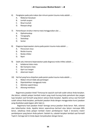  Keperawatan Medikal Bedah I 
94
6) Pengkajian pada pola makan dan minum pasien trauma mata adalah ....
A. Makanan kesukaan
B. Jumlah asupan
C. Mual muntah
D. Riwayat alergi
7) Pemeriksaan struktur interna mata menggunakan alat ....
A. Opthalmoskop
B. Tonography
C. Stetoskop
D. Senter
8) Diagnosa keperawatan utama pada pasien trauma mata adalah ....
A. Penurunan visus
B. Resiko trauma
C. Resiko infeksi
D. Nyeri
9) Salah satu intervensi keperawatan pada diagnosa resiko infeksi adalah ….
A. kolaborasi tetes mata
B. Beri kompres mata
C. Ajari cuci tangan
D. observasi neyeri
10) Hal-hal yang harus diajarkan pada pasien paska trauma mata adalah ….
A. Makan minum tidak ada pantangan
B. Diperbolehkan menggosok mata
C. Aktivitas seperti biasa
D. dilarang membaca
Bagaimana jawaban Anda? Tentunya ke sepuluh soal tadi sudah selesai Anda kerjakan.
Jika belum, cobalah pelajari kembali materi yang masih kurang Anda pamahami dan jangan
lupa kerjakan soal formatif yang belum selesai Anda kerjakan. Apabila semua soal formatif
sudah selesai Anda kerjakan, periksalah jawaban Anda dengan menggunakan kunci jawaban
yang disediakan pada bagian akhir bab ini.
Bagaimana hasil jawaban Anda? Semoga semua jawaban Anda benar. Nah, selamat
atas keberhasilan Anda. Apabila belum sepenuhnya berhasil atau belum mencapai 80%
benar, sebaiknya Anda pelajari kembali materi pembelajaran Topik 2 terutama materi
pembelajaran yang belum Anda pahami. Setelah itu, cobalah kerjakan kembali soal formatif
Topik 4. Semoga kali ini Anda dapat menyelesaikan dengan benar.
 