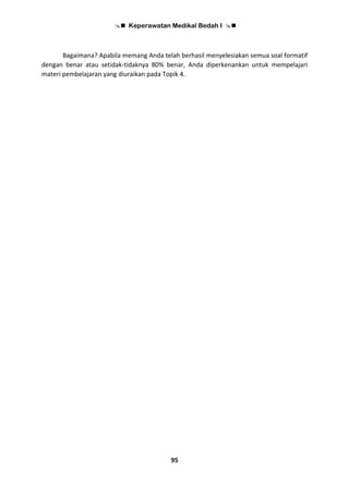 Keperawatan Medikal Bedah I 
95
Bagaimana? Apabila memang Anda telah berhasil menyelesiakan semua soal formatif
dengan benar atau setidak-tidaknya 80% benar, Anda diperkenankan untuk mempelajari
materi pembelajaran yang diuraikan pada Topik 4.
 
