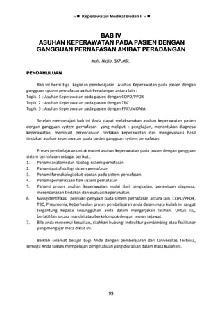  Keperawatan Medikal Bedah I 
99
BAB IV
ASUHAN KEPERAWATAN PADA PASIEN DENGAN
GANGGUAN PERNAFASAN AKIBAT PERADANGAN
Moh. Najib, SKP,MSc.
PENDAHULUAN
Bab ini berisi tiga kegiatan pembelajaran Asuhan Keperawatan pada pasien dengan
gangguan system pernafasan akibat Peradangan antara lain :
Topik 1 : Asuhan Keperawatan pada pasien dengan COPD/PPOK
Topik 2 : Asuhan Keperawatan pada pasien dengan TBC
Topik 3 : Asuhan Keperawatan pada pasien dengan PNEUMONIA
Setelah mempelajari bab ini Anda dapat melaksanakan asuhan keperawatan pasien
dengan gangguan system pernafasan yang meliputi : pengkajian, menentukan diagnosa
keperawatan, membuat perencanaan tindakan keperawatan dan mengevaluasi hasil
tindakan asuhan keperawatan pada pasien gangguan system pernafasan
Proses pembelajaran untuk materi asuhan keperawatan pada pasien dengan gangguan
sistem pernafasan sebagai berikut :
1. Pahami anatomi dan fisiologi sistem pernafasan
2. Pahami patofisiologi sistem pernafasan
3. Pahami farmakologi obat-obatan pada sistem pernafasan
4. Pahami pemeriksaan fisik sistem pernafasan
5. Pahami proses asuhan keperawatan mulai dari pengkajian, penentuan diagnosa,
merencanakan tindakan dan evaluasi keperawatan.
6. Mengidentifikasi penyakit-penyakit pada sistem pernafasan antara lain, COPD/PPOK,
TBC, Pneumonia, Keberhasilan proses pembelajaran anda dalam mata kuliah ini sangat
tergantung kepada kesungguhan anda dalam mengerjakan latihan. Untuk itu,
berlatihlah secara mandiri atau berkelompok dengan teman sejawat.
7. Bila anda menemui kesulitan, silahkan hubungi instruktur pembimbing atau fasilitator
yang mengajar mata diklat ini.
Baiklah selamat belajar bagi Anda dengan pembelajaran dari Universitas Terbuka,
semoga Anda sukses mempelajari pengetahuan yang diuraikan dalam mata kuliah ini.
 