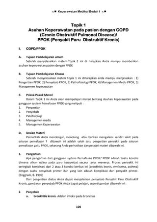  Keperawatan Medikal Bedah I 
100
Topik 1
Asuhan Keperawatan pada pasien dengan COPD
(Cronic Obstruktif Pulmonal Disease)/
PPOK (Penyakit Paru Obstruktif Kronis)
I. COPD/PPOK
A. Tujuan Pembelajaran umum
Setelah menyelesaikan materi Topik 1 ini di harapkan Anda mampu memberikan
asuhan keperawatan pasien dengan PPOK
B. Tujuan Pembelajaran Khusus
Setelah menyelesaikan materi Topik 1 ini diharapkan anda mampu menjelaskan : 1)
Pengertian PPOK, 2) Penyebab PPOK, 3) Pathofisiologi PPOK, 4) Managemen Medis PPOK, 5)
Managemen Keperawatan
C. Pokok-Pokok Materi
Dalam Topik 1 ini Anda akan mempelajari materi tentang Asuhan Keperawatan pada
gangguan system Pernafasan PPOK yang meliputi :
1. Pengertian
2. Penyebab
3. Patofisiologi
4. Managemen medis
5. Managemen Keperawatan
D. Uraian Materi
Pernahkah Anda mendengar, menolong atau bahkan mengalami sendiri sakit pada
saluran pernafasan ? dibawah ini adalah salah satu pengertian penyakit pada saluran
pernafasan yaitu PPOK, sekarang Anda perhatikan dan pelajari materi dibawah ini.
1. Pengertian
Apa pengertian dari gangguan system Pernafasan PPOK? PPOK adalah Suatu kondisi
dimana aliran udara pada paru tersumbat secara terus menerus. Proses penyakit ini
seringkali kombinasi dari 2 atau 3 kondisi berikut ini (bronkhitis kronis, emfisema, asthma)
dengan suatu penyebab primer dan yang lain adalah komplikasi dari penyakit primer.
(Enggram, B. 1996)
Dari pengertian diatas Anda dapat menjelaskan penyebab Penyakit Paru Obstruktif
Kronis, gambaran penyebab PPOK Anda dapat pelajari, seperti gambar dibawah ini :
2. Penyebab
a. bronkhitis kronis. Adalah infeksi pada bronchus
 