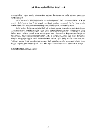  Keperawatan Medikal Bedah I 
2
memudahkan tugas Anda menerapkan asuhan keperawatan pada pasien gangguan
kardiovaskuler.
Perkiraan waktu yang dibutuhkan untuk mempelajari bab ini adalah sekitar 24 x 50
menit. Oleh karena itu, Anda dapat membuat catatan mengenai hal-hal yang perlu
didiskusikan pada waktu pelaksanaan kegiatan pembelajaran secara tatap muka.
Keberhasilan Anda mempelajari bab ini tentunya sangat tergantung pada keseriusan
Anda. Hendaknya Anda tidak segan-segan untuk bertanya tentang materi pembalajaran yang
belum Anda pahami kepada nara sumber pada saat dilaksanakan kegiatan pembelajaran
tatap muka, atau berdiskusi dengan rekan Anda. Di samping itu, Anda juga harus berusaha
dengan sunggug-sungguh untuk menyelesaikan semua tugas yang ada di dalam bab ini.
Yakinlah bahwa Anda akan berhasil dengan baik apabila memiliki semangat belajar yang
tinggi. Jangan lupa berdoa kepada Tuhan YME agar senantiasi diberikan kemudahan belajar.
Selamat Belajar, Semoga Sukses
 