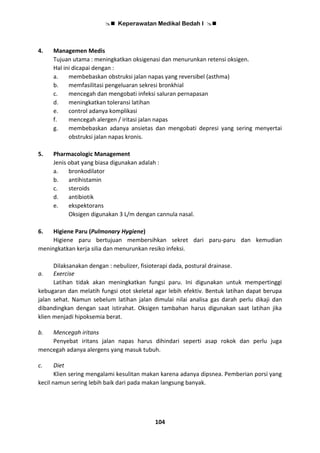  Keperawatan Medikal Bedah I 
104
4. Managemen Medis
Tujuan utama : meningkatkan oksigenasi dan menurunkan retensi oksigen.
Hal ini dicapai dengan :
a. membebaskan obstruksi jalan napas yang reversibel (asthma)
b. memfasilitasi pengeluaran sekresi bronkhial
c. mencegah dan mengobati infeksi saluran pernapasan
d. meningkatkan toleransi latihan
e. control adanya komplikasi
f. mencegah alergen / iritasi jalan napas
g. membebaskan adanya ansietas dan mengobati depresi yang sering menyertai
obstruksi jalan napas kronis.
5. Pharmacologic Management
Jenis obat yang biasa digunakan adalah :
a. bronkodilator
b. antihistamin
c. steroids
d. antibiotik
e. ekspektorans
Oksigen digunakan 3 L/m dengan cannula nasal.
6. Higiene Paru (Pulmonary Hygiene)
Higiene paru bertujuan membersihkan sekret dari paru-paru dan kemudian
meningkatkan kerja silia dan menurunkan resiko infeksi.
Dilaksanakan dengan : nebulizer, fisioterapi dada, postural drainase.
a. Exercise
Latihan tidak akan meningkatkan fungsi paru. Ini digunakan untuk mempertinggi
kebugaran dan melatih fungsi otot skeletal agar lebih efektiv. Bentuk latihan dapat berupa
jalan sehat. Namun sebelum latihan jalan dimulai nilai analisa gas darah perlu dikaji dan
dibandingkan dengan saat istirahat. Oksigen tambahan harus digunakan saat latihan jika
klien menjadi hipoksemia berat.
b. Mencegah iritans
Penyebat iritans jalan napas harus dihindari seperti asap rokok dan perlu juga
mencegah adanya alergens yang masuk tubuh.
c. Diet
Klien sering mengalami kesulitan makan karena adanya dipsnea. Pemberian porsi yang
kecil namun sering lebih baik dari pada makan langsung banyak.
 