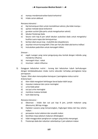  Keperawatan Medikal Bedah I 
107
a) mampu mendemostrasikan batuk terkontrol
b) intake cairan adekuat
Rencana intervensi :
a) Kaji kemampuan klien untuk memobilisasi sekresi, jika tidak mampu :
b) ajarkan metode batuk terkontrol
c) gunakan suction (jika perlu untuk mengeluarkan sekret)
d) lakukan fisioterapi dada
e) Secara rutin tiap 8 jam sekali lakukan auskultasi dada untuk mengetahui
kualitas suara napas dan kemajuannya.
f) berikan obat sesuai resp : mukolitik dan ekspektorans
g) anjurkan minum kurang lebih 2 liter per hari jika tidak ada kontra indikasi
h) Instruksikan pada klien untuk mencegah infeksi.
Stressor :
a) cegah ruangan yang ramai pengunjung atau kontak dengan individu yang
menderita influensa
b) mencegah iritasi : rokok
c) imunisasi : vaksin influensa
3) Gangguan kebutuhan nutrisi : kurang dari kebutuhan tubuh berhubungan
dengan ketidakadekuatan intake nutrisi sekunder terhadap peningkatan kerja
pernapasan.
Tujuan : Klien akan menunjukkan kemajuan / peningkatan status nutrisi
Kriteria hasil :
a) klien tidak mengalami kehilangan berat badan lebih lanjut
b) masukan makanan dan cairan meningkat
c) urine tidak pekat
d) out put urine meningkat
e) membran mukosa lembab
f) kulit tidak kering
Rencana intervensi :
a) Observasi : intake dan out put tiap 8 jam, jumlah makanan yang
dikonsumsi, BB tiap minggu
b) Ciptakan suasana yang menyenangkan, lingkungan bebas dari bau selama
makan :
c) perawatan mulut sebelum dan sesudah makan
d) bersihkan meja sebelum makanan dihidangkan
e) tidak menggunakan pengharum ruangan yang terlalu menyengat.
f) Fisioterapi dada dan nebulizer selambatnya 1 jam sebelum makan
 