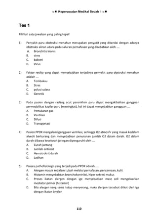  Keperawatan Medikal Bedah I 
110
Tes 1
Pilihlah satu jawaban yang paling tepat!
1) Penyakit paru obstruksi menahun merupakan penyakit yang ditandai dengan adanya
obstruksi aliran udara pada saluran pernafasan yang disebabkan oleh ….
A. Bronchitis kronis
B. stres
C. bakteri
D. Virus
2) Faktor resiko yang dapat menyebabkan terjadinya penyakit paru obstruksi menahun
adalah ….
A. Tembakau
B. Stres
C. polusi udara
D. Genetik
3) Pada pasien dengan radang acut parenkhim paru dapat mengakibatkan gangguan
permeabilitas kapiler paru (meningkat), hal ini dapat menyebabkan gangguan ….
A. Pertukaran gas
B. Ventilasi
C. Difusi
D. Transportasi
4) Pasien PPOK mengalami gangguan ventilasi, sehingga O2 atmosfir yang masuk kedalam
alveoli berkurang dan menyebabkan penurunan jumlah O2 dalam darah. O2 dalam
darah dibawa keseluruh jaringan dipengaruhi oleh ….
A. Curah jantung
B. Jumlah eritrosit
C. Hematrokrit darah
D. Latihan
5) Proses pathofisiologis yang terjadi pada PPOK adalah ....
A. Alergen masuk kedalam tubuh melalui pernafasan, pencernaan, kulit
B. Histamin menyebabkan bronchokontriksi, hiper sekresi mukus
C. Proses ikatan alergen dengan ige menyebabkan mast cell mengeluarkan
mediator primer (histamin)
D. Bila alergen yang sama tetap menyerang, maka alergen tersebut diikat oleh ige
dengan ikatan bivalen
 