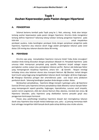  Keperawatan Medikal Bedah I 
3
Topik 1
Asuhan Keperawatan pada Pasien dengan Hipertensi
A. PENGERTIAN
Selamat bertemu kembali pada Topik yang ke 1. Nah, sekarang Anda akan belajar
tentang asuhan keperawatan pada pasien dengan hipertensi. Kira-kira Anda mengetahui
tentang definisi hipertensi? Sekarang tolong tuliskan tentang pengertian hipertensi pada
titik-titik …................................................................................................ untuk meyakinkan
pendapat saudara, maka bandingkan pendapat Anda dengan penjelasan pengertian pada
hipertensi, hipertensi atau tekanan darah tinggi adalah peningkatan tekanan pada sistol
diatas 139 mmHg atau tekanan diastole diatas 90 mmHg.
B. PENYEBAB
Kira-kira apa yang menyebabkan hipertensi menurut Anda? Coba Anda renungkan!
Jawaban Anda tolong dicocokan dengan penjelasan dibawah ini. Penyebab hipertensi pada
umunya tidak mempunyai penyebab yang spesifik. Hipertensi terjadi sebagai respon
peningkatan cardiac output atau peningkatan tekanan perifer. Namun ada beberapa faktor
yang mempengeruhi terjadinya hipertensi, antara lain : a) Genetik : Respon nerologi
terhadap stress atau kelainan eksresi atau transport Natrium. b) Obesitas: terkait dengan
level insulin yang tinggi yang mengakibatkan tekanan darah meningkat. c) Stress lingkungan.
d) Hilangnya Elastisitas jaringan dan arterisklerosis pada usia lanjut serta pelabaran
pembuluh darah. Sekarang bandingkan jawaban Anda dengan uraikan diatas.
Berdasarkan penyebabnya, hipertensi dibagi menjadi 2 golongan yaitu: a) Hipertensi
Esensial (Primer) yaitu hipertensi dimana penyebabnya tidak diketahui namun banyak faktor
yang mempengaruhi seperti genetika, lingkungan, hiperaktivitas, susunan saraf simpatik,
system rennin angiotensin, efek dari eksresi Natrium (Na), obesitas, merokok dan stress. b)
Hipertensi Sekunder, yaitu hipertensi yang diakibatkan karena penyakit ginjal atau
penggunaan kontrasepsi hormonal.
Proses atau patofisiologi terjadinya hipertensi diawali dari meningkatnya tekanan
darah atau hipertensi bisa terjadi melalui beberapa cara, yaitu : a) jantung memompa lebih
kuat sehingga mengalirkan lebih banyak darah pada setiap detiknya atau stroke volume.
 