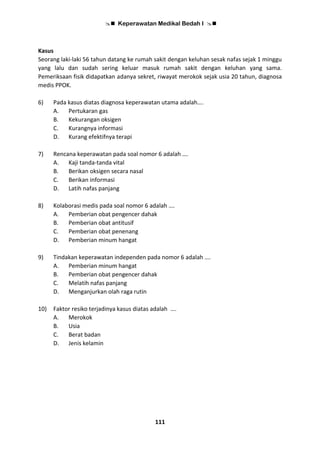  Keperawatan Medikal Bedah I 
111
Kasus
Seorang laki-laki 56 tahun datang ke rumah sakit dengan keluhan sesak nafas sejak 1 minggu
yang lalu dan sudah sering keluar masuk rumah sakit dengan keluhan yang sama.
Pemeriksaan fisik didapatkan adanya sekret, riwayat merokok sejak usia 20 tahun, diagnosa
medis PPOK.
6) Pada kasus diatas diagnosa keperawatan utama adalah….
A. Pertukaran gas
B. Kekurangan oksigen
C. Kurangnya informasi
D. Kurang efektifnya terapi
7) Rencana keperawatan pada soal nomor 6 adalah ….
A. Kaji tanda-tanda vital
B. Berikan oksigen secara nasal
C. Berikan informasi
D. Latih nafas panjang
8) Kolaborasi medis pada soal nomor 6 adalah ….
A. Pemberian obat pengencer dahak
B. Pemberian obat antitusif
C. Pemberian obat penenang
D. Pemberian minum hangat
9) Tindakan keperawatan independen pada nomor 6 adalah ….
A. Pemberian minum hangat
B. Pemberian obat pengencer dahak
C. Melatih nafas panjang
D. Menganjurkan olah raga rutin
10) Faktor resiko terjadinya kasus diatas adalah ….
A. Merokok
B. Usia
C. Berat badan
D. Jenis kelamin
 