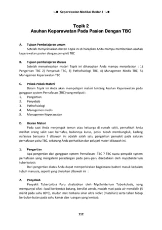  Keperawatan Medikal Bedah I 
112
Topik 2
Asuhan Keperawatan Pada Pasien Dengan TBC
A. Tujuan Pembelajaran umum
Setelah menyelesaikan materi Topik ini di harapkan Anda mampu memberikan asuhan
keperawatan pasien dengan penyakit TBC
B. Tujuan pembelajaran khusus
Setelah menyelesaikan materi Topik ini diharapkan Anda mampu menjelaskan : 1)
Pengertian TBC 2) Penyebab TBC, 3) Pathofisiologi TBC, 4) Managemen Medis TBC, 5)
Managemen Keperawatan TBC
C. Pokok-Pokok Materi
Dalam Topik ini Anda akan mempelajari materi tentang Asuhan Keperawatan pada
gangguan system Pernafasan (TBC) yang meliputi :
1. Pengertian
2. Penyebab
3. Pathofisiologi
4. Managemen medis
5. Managemen Keperawatan
D. Uraian Materi
Pada saat Anda menjenguk teman atau keluarga di rumah sakit, pernahkah Anda
melihat orang sakit saat bernafas, badannya kurus, posisi tubuh membungkuk, kadang
nafasnya bersuara ? dibawah ini adalah salah satu pengertian penyakit pada saluran
pernafasan yaitu TBC, sekarang Anda perhatikan dan pelajari materi dibawah ini,
1. Pengertian
Apa pengertian dari gangguan system Pernafasan TBC ? TBC suatu penyakit system
pernafasan yang mengalami peradangan pada paru-paru disebabkan oleh mycobakterium
tuberkolosis
Dari pengertian diatas Anda dapat memperkirakan bagaimana bakteri masuk kedalam
tubuh manusia, seperti yang diuraikan dibawah ini :
2. Penyebab
Penyakit Tubercolosa Paru disebabkan oleh Mycibakterium Tuberkolosis, yang
mempunyai sifat : basil berbentuk batang, bersifat aerob, mudah mati pada air mendidih (5
menit pada suhu 80°C), mudah mati terkena sinar ultra violet (matahari) serta tahan hidup
berbulan-bulan pada suhu kamar dan ruangan yang lembab.
 