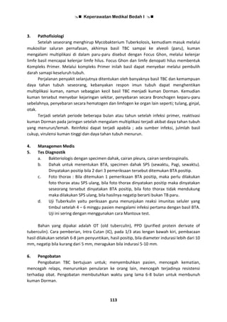  Keperawatan Medikal Bedah I 
113
3. Pathofisiologi
Setelah seseorang menghirup Mycobakterium Tuberkolosis, kemudiam masuk melalui
mukosiliar saluran pernafasan, akhirnya basil TBC sampai ke alveoli (paru), kuman
mengalami multiplikasi di dalam paru-paru disebut dengan Focus Ghon, melalui kelenjar
limfe basil mencapai kelenjar limfe hilus. Focus Ghon dan limfe denopati hilus membentuk
Kompleks Primer. Melalui kompleks Primer inilah basil dapat menyebar melalui pembulih
darah samapi keseluruh tubuh.
Perjalanan penyakit selanjutnya ditentukan oleh banyaknya basil TBC dan kemampuan
daya tahan tubuh seseorang, kebanyakan respon imun tubuh dapat menghentikan
multiplikasi kuman, namun sebaqgian kecil basil TBC menjadi kuman Dorman. Kemudian
kuman tersebut menyebar kejaringan sekitar, penyebaran secara Bronchogen keparu-paru
sebelahnya, penyebaran secara hematogen dan limfogen ke organ lain seperti; tulang, ginjal,
otak.
Terjadi setelah periode beberapa bulan atau tahun setelah infeksi primer, reaktivasi
kuman Dorman pada jaringan setelah mengalam multiplikasi terjadi akibat daya tahan tubuh
yang menurun/lemah. Reinfeksi dapat terjadi apabila ; ada sumber infeksi, julmlah basil
cukup, virulensi kuman tinggi dan daya tahan tubuh menurun.
4. Managemen Medis
5. Tes Diagnostik
a. Bakteriologis dengan specimen dahak, cairan pleura, cairan serebrospinalis.
b. Dahak untuk menentukan BTA, specimen dahak SPS (sewaktu, Pagi, sewaktu).
Dinyatakan positip bila 2 dari 3 pemeriksaan tersebut ditemukan BTA positip.
c. Foto thorax : Bila ditemukan 1 pemeriksaan BTA positip, maka perlu dilakukan
foto thorax atau SPS ulang, bila foto thorax dinyatakan positip maka dinyatakan
seseorang tersebut dinyatakan BTA positip, bila foto thorax tidak mendukung
maka dilakukan SPS ulang, bila hasilnya negatip berarti bukan TB paru.
d. Uji Tuberkulin yaitu periksaan guna menunjukan reaksi imunitas seluler yang
timbul setelah 4 – 6 minggu pasien mengalami infeksi pertama dengan basil BTA.
Uji ini sering dengan menggunakan cara Mantoux test.
Bahan yang dipakai adalah OT (old tuberculin), PPD (purified protein derivate of
tuberculin). Cara pemberian, Intra Cutan (IC), pada 1/3 atas lengan bawah kiri, pembacaan
hasil dilakukan setelah 6-8 jam penyuntikan, hasil positip, bila diameter indurasi lebih dari 10
mm, negatip bila kurang dari 5 mm, meragukan bila indurasi 5-10 mm.
6. Pengobatan
Pengobatan TBC bertujuan untuk; menyembuhkan pasien, mencegah kematian,
mencegah relaps, menurunkan penularan ke orang lain, mencegah terjadinya resistensi
terhadap obat. Pengobatan membutuhkan waktu yang lama 6-8 bulan untuk membunuh
kuman Dorman.
 