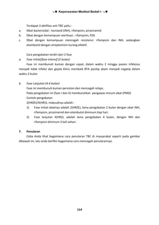  Keperawatan Medikal Bedah I 
114
Terdapat 3 aktifitas anti TBC yaitu :
a. Obat bacterisidal : Isoniasid (INH), rifampisin, pirasinamid
b. Obat dengan kemampuan sterilisasi : rifampisin, PZA
c. Obat dengan kemampuan mencegah resistensi: rifampisin dan INH, sedangkan
etambutol dengan streptomisin kurang efektif.
Cara pengobatan terdiri dari 2 fase
a. Fase initial/fase intensif (2 bulan)
Fase ini membunuh kuman dengan cepat, dalam waktu 2 minggu pasien infeksius
menjadi tidak infeksi dan gejala klinis membaik BTA positip akam menjadi negatip dalam
waktu 2 bulan
b. Fase Lanjutan (4-6 bulan)
Fase ini membunuh kuman persisten dan mencegah relaps.
Pada pengobatan ini (fase I dan II) membutuhkan pengawas minum obat (PMO)
Contoh pengobatan
2(HRZE)/4(HR)3, maksudnya adalah :
1) Fase initial obatnya adalah 2(HRZE), lama pengobatan 2 bulan dengan obat INH,
rifampisin, pirazinamid dan etambutol diminum tiap hari.
2) Fase lanjutan 4(HR)3, adalah lama pengobatan 4 bulan, dengan INH dan
rifampisin diminum 3 kali sehari.
7. Penularan
Coba Anda lihat bagaimana cara penularan TBC di masyarakat seperti pada gambar
dibawah ini, lalu anda berfikir bagaimana cara mencegah penularannya.
 