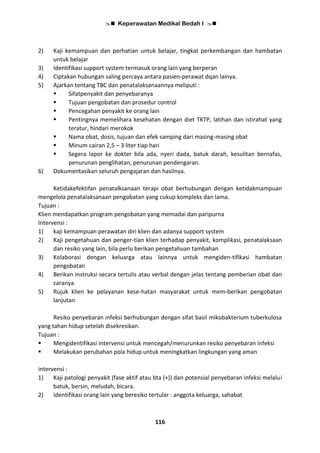  Keperawatan Medikal Bedah I 
116
2) Kaji kemampuan dan perhatian untuk belajar, tingkat perkembangan dan hambatan
untuk belajar
3) Identifikasi support system termasuk orang lain yang berperan
4) Ciptakan hubungan saling percaya antara pasien-perawat dqan lainya.
5) Ajarkan tentang TBC dan penatalaksanaannya meliputi :
 Sifatpenyakit dan penyebaranya
 Tujuan pengobatan dan prosedur control
 Pencegahan penyakit ke orang lain
 Pentingnya memelihara kesehatan dengan diet TKTP, latihan dan istirahat yang
teratur, hindari merokok
 Nama obat, dosis, tujuan dan efek samping dari masing-masing obat
 Minum cairan 2,5 – 3 liter tiap hari
 Segera lapor ke dokter bila ada, nyeri dada, batuk darah, kesulitan bernafas,
penurunan penglihatan, penurunan pendengaran.
6) Dokumentasikan seluruh pengajaran dan hasilnya.
Ketidakefektifan penatalksanaan terapi obat berhubungan dengan ketidakmampuan
mengelola penatalaksanaan pengobatan yang cukup kompleks dan lama.
Tujuan :
Klien mendapatkan program pengobatan yang memadai dan paripurna
Intervensi :
1) kaji kemampuan perawatan diri klien dan adanya support system
2) Kaji pengetahuan dan penger-tian klien terhadap penyakit, komplikasi, penatalaksaan
dan resiko yang lain, bila perlu berikan pengetahuan tambahan
3) Kolaborasi dengan keluarga atau lainnya untuk mengiden-tifikasi hambatan
pengobatan
4) Berikan instruksi secara tertulis atau verbal dengan jelas tentang pemberian obat dan
caranya
5) Rujuk klien ke pelayanan kese-hatan masyarakat untuk mem-berikan pengobatan
lanjutan
Resiko penyebaran infeksi berhubungan dengan sifat basil mikobakterium tuberkulosa
yang tahan hidup setelah disekresikan.
Tujuan :
 Mengidentifikasi intervensi untuk mencegah/menurunkan resiko penyebaran infeksi
 Melakukan perubahan pola hidup untuk meningkatkan lingkungan yang aman
intervensi :
1) Kaji patologi penyakit (fase aktif atau bta (+)) dan potensial penyebaran infeksi melalui
batuk, bersin, meludah, bicara.
2) Identifikasi orang lain yang beresiko tertular : anggota keluarga, sahabat
 
