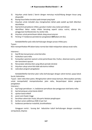  Keperawatan Medikal Bedah I 
117
3) Anjurkan untuk batuk / bersin dengan menutup mulut/hidung dengan tissue yang
dissposible
4) Buang tissue bekas tersebut pada tempat yang layak
5) Anjurkan untuk meludah atau mengeluarkan dahak pada wadah yg telah diberikan
desinfektan
6) Kaji kontrol penyebaran infeksi, gunakan masker atau isolasi pernafasan
7) Identifikasi faktor resiko infeksi berulang seperti status nutrisi, adanya dm,
penggunaan kortikosteroid, hiv, kanker dsb.
8) Anjurkan untuk pemeriksaan dahak ulang sesuai anjuran
9) Penting !!!! kolaborasi pemeberian pengobatan OAT(obat anti tbc).
Ketidakefektifan pola nafas berhubungan dengan proses infeksi paru
Tujuan :
Klien memperlihatkan RR dalam batas normal dan tidak melaporkan adanya sesak nafas
Intervensi :
1) Kaji RR dan kenyamanan untuk bernafas
2) Auskultasi suara nafas
3) Kumpulkan spesimen sputum untuk pemeriksaan bta / kultur, observasi warna, jumlah
dan konsistensi sputum
4) Rencanakan aktivitas klien yang diikuti periode istirahat
5) Anjurkan cukup cairan bila tidak ada kontra indikasi
6) Laksnakan program pengobatan
Ketidakefektifan bersihan jalan nafas berhubungan dengan sekret kental, upaya batuk
buruk, kelemahan.
Tujuan : Jalan nafas klien paten, Mengeluarkan sekret tanpa bantuan, Menunjukkan perilaku
untuk memperbaiki/ mempertahankan jalan nafas, Berpartisipasi dalam program
pengobatan
Intervensi :
1) kaji fungsi pernafasan : rr, kedalaman pernafasan dan penggunaan otot bantu nafas
2) kaji kemampuan untuk batuk efektif
3) ajarkan batuk efektif
4) posisi semi fowler tinggi
5) bersihkan sekret dari mulut, bila perlu lakukan penghisapan
6) berikan cairan sedikitnya 2500 ml per hari
7) kolaborasi pemberian mukolitik, bronkhodilator
Gangguan nutrisi : kurang dari kebutuhan tubuh berhubungan dengan anoreksia,
sering batuk, dispnea
 