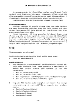  Keperawatan Medikal Bedah I 
119
Cara pengobatan terdiri dari 2 fase ; 1) Fase initial/fase intensif (2 bulan), Fase ini
membunuh kuman dengan cepat, dalam waktu 2 minggu pasien infeksius menjadi tidak
infeksi dan gejala klinis membaik BTA positip akam menjadi negatip dalam waktu 2 bulan, 2)
Fase Lanjutan (4-6 bulan), Fase ini membunuh kuman persisten dan mencegah relaps.
Pada pengobatan ini (fase I dan II) membutuhkan pengawas minum obat (PMO)
Managemen Keperawatan
Pengkajian ; Batuk lebih dari 3 minggu, berdahak, kadang batuk darah, nyeri dada,
sesak nafas, demam keringat malam hari, lemas, nafsu makan menurun, berat badan
menurun, riwayat paparan TBC, riwayat vaksinasi. Suara nafas bronchial, ronchi basah,
gerakan nafas tertinggal, perkusi redup.
Diagnose Keperawatan : 1) Kurang pengetahuan berhubungan dengan kurang
informasi yang ada, kerbatasan kognitif atau salah interpretasi, 2) Ketidakefektifan
penatalksanaan terapi obat b.d. ketidakmampuan mengelola penatalaksanaan pengobatan
yang cukup kompleks dan lama, 3) Resiko penyebaran infeksi b.d. sifat basil m. TBC yang
tahan hidup setelah disekresikan, 4) Ketidakefektifan pola nafas b.d. proses infeksi paru, 5)
Gangguan nutrisi : kurang dari kebutuhan tubuh b.d. anoreksia, sering batuk, dispnea
Tes 2
Pilihlah satu jawaban yang paling tepat!
Cobalah menjawab pertanyaan dibawah ini, dengan petunjuk sebagai berikut:
1) Pilihlah satu jawaban yang benar
Selamat mengerjakan
1) Untuk menentukan atau mendiagnose seseorang menderita penyakit paru-paru (TBC)
adalah dengan pemeriksaan “Dahak”, dalam pemeriksaan ini dikenal dengan SPS
(Sewaktu Padi Sewaktu), dikatakan positif menderita TBC kalau hasil
pemeriksaannya ….
A. Hasil satu pemeriksaan Pagi positif
B. Hasil satu pemeriksaan Sewaktu positif
C. Hasil dua pemeriksaan positif (baik pagi dan sewaktu, atau 2 pemeriksaan pagi)
D. Hasil satu pemeriksaan positif dan hasil foto X-ray negative
2) Pengobatan TBC dilakukan jangka panjang/lama dan melalui 2 fase, sehingga
membutuhkan pengawas minum obat (PMO), fase pengobatan awal yang benar
adalah ….
A. Fase initial/fase intensif (2 bulan)
B. Fase initial/fase intensif (4 bulan)
C. Fase Lanjutan (4-6 bulan)
D. Fase Lanjutan (6-8 bulan)
 