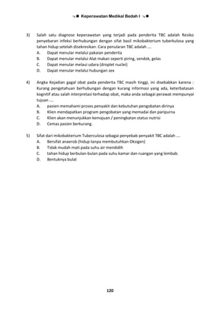  Keperawatan Medikal Bedah I 
120
3) Salah satu diagnose keperawatan yang terjadi pada penderita TBC adalah Resiko
penyebaran infeksi berhubungan dengan sifat basil mikobakterium tuberkulosa yang
tahan hidup setelah disekresikan. Cara penularan TBC adalah ….
A. Dapat menular melalui pakaian penderita
B. Dapat menular melalui Alat makan seperti piring, sendok, gelas
C. Dapat menular melaui udara (droplet nuclei)
D. Dapat menular melalui hubungan sex
4) Angka Kejadian gagal obat pada penderita TBC masih tinggi, ini disebabkan karena :
Kurang pengetahuan berhubungan dengan kurang informasi yang ada, keterbatasan
kognitif atau salah interpretasi terhadap obat, maka anda sebagai perawat mempunyai
tujuan ….
A. pasien memahami proses penyakit dan kebutuhan pengobatan dirinya
B. Klien mendapatkan program pengobatan yang memadai dan paripurna
C. Klien akan menunjukkan kemajuan / peningkatan status nutrisi
D. Cemas pasien berkurang.
5) Sifat dari mikobakterium Tuberculosa sebagai penyebab penyakit TBC adalah ….
A. Bersifat anaerob (hidup tanpa membutuhkan Oksigen)
B. Tidak mudah mati pada suhu air mendidih
C. tahan hidup berbulan-bulan pada suhu kamar dan ruangan yang lembab.
D. Bentuknya bulat
 