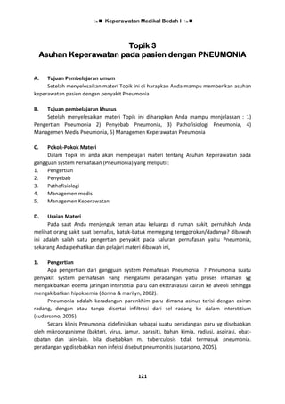  Keperawatan Medikal Bedah I 
121
Topik 3
Asuhan Keperawatan pada pasien dengan PNEUMONIA
A. Tujuan Pembelajaran umum
Setelah menyelesaikan materi Topik ini di harapkan Anda mampu memberikan asuhan
keperawatan pasien dengan penyakit Pneumonia
B. Tujuan pembelajaran khusus
Setelah menyelesaikan materi Topik ini diharapkan Anda mampu menjelaskan : 1)
Pengertian Pneumonia 2) Penyebab Pneumonia, 3) Pathofisiologi Pneumonia, 4)
Managemen Medis Pneumonia, 5) Managemen Keperawatan Pneumonia
C. Pokok-Pokok Materi
Dalam Topik ini anda akan mempelajari materi tentang Asuhan Keperawatan pada
gangguan system Pernafasan (Pneumonia) yang meliputi :
1. Pengertian
2. Penyebab
3. Pathofisiologi
4. Managemen medis
5. Managemen Keperawatan
D. Uraian Materi
Pada saat Anda menjenguk teman atau keluarga di rumah sakit, pernahkah Anda
melihat orang sakit saat bernafas, batuk-batuk memegang tenggorokan/dadanya? dibawah
ini adalah salah satu pengertian penyakit pada saluran pernafasan yaitu Pneumonia,
sekarang Anda perhatikan dan pelajari materi dibawah ini,
1. Pengertian
Apa pengertian dari gangguan system Pernafasan Pneumonia ? Pneumonia suatu
penyakit system pernafasan yang mengalami peradangan yaitu proses inflamasi yg
mengakibatkan edema jaringan interstitial paru dan ekstravasasi cairan ke alveoli sehingga
mengakibatkan hipoksemia (donna & marilyn, 2002).
Pneumonia adalah keradangan parenkhim paru dimana asinus terisi dengan cairan
radang, dengan atau tanpa disertai infiltrasi dari sel radang ke dalam interstitium
(sudarsono, 2005).
Secara klinis Pneumonia didefinisikan sebagai suatu peradangan paru yg disebabkan
oleh mikroorganisme (bakteri, virus, jamur, parasit), bahan kimia, radiasi, aspirasi, obat-
obatan dan lain-lain. bila disebabkan m. tuberculosis tidak termasuk pneumonia.
peradangan yg disebabkan non infeksi disebut pneumonitis (sudarsono, 2005).
 