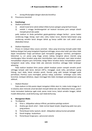  Keperawatan Medikal Bedah I 
123
 Jarang dihubungkan dengan obstruksi bronkhus
3) Pneumonia interstisiil
3. Patofisiologi
a. Stadium prodromal
1) alveoli mulai terisi sekret akibat infeksi kuman patogen yang berhasil masuk.
2) setelah 1 minggu berdatanganlah sel leukosit terutama pmn sampai alveoli
menjadi penuh dan padat
pada stadium ini Anda perhatikan gejala-gejalanya sebagai berikut : panas badan
cenderung tinggi, letargi, nyeri otot, nafsu makan turun, disertai batuk-batuk yang
cenderung semakin berat dengan dahak yg hanya sedikit dan sulit sekali untuk
dibatukkan keluar.
b. Stadium Hepatisasi
Proses ini meliputi lobus secara serentak : lobus yang terserang menjadi padat tidak
bedanya dengan hati yang mengalami hepatisasi sehingga, secara akut salah satu lobus tidak
dapat menjalankan fungsi pernafasan (jadi merupakan gangguan restriksi), peningkatan
kebutuhan o2 s.d. panas yang tinggi, proses radang mengenai pleura viseralis yang
membungkus lobus tersebut yang akan menimbulkan nyeri setempat, nyeri dada tersebut
menyebabkan ekspansi paru terhambat, ketiga faktor tersebut diatas menyebabkan pasien
mengalami sesak nafas, tetapi tidak ada obstruksi bronkhus sehingga tidak terdengar
wheezing.
Pada stadium keadaan klinis pasien adalah keadaan pasien nampak semakin parah
sehingga tampak sakit berat, demam (39o
c), menggigil, sesak nafas, pernafasan cuping
hidung, nyeri dada, batuk semakin parah, thoraks yang sakit tampak tetinggal pada
pernafasan, fremitus suara meningkat, perkusi redup, auskultasi : terdengar suara nafas
bronchial, terdapat dehidrasi, dapat meninggal bila tidak mendapat penatalaksanaan yang
adekuat.
c. Stadium Resolusi
Pada stadium ini bila pasien dapat mengatasi infeksi akut ini, maka mulai minggu ke 2
isi alveolus akan melunak untuk berubah menjadi dahak dan akan dibatukkan keluar, pasien
mulai merasakan badannya agak enak, panas mulai turun, batuk semakin longgar, dahak
mudah dikeluarkan, sesak berkurang, nyeri dada berkurang
4. Managemen Medis
a. Tes diagnose
1) Sinar x : didapatkan adanya infiltrat, perubahan patologi-anatomi
2) Analisa gas darah arteri : tidak normal dapat terjadi, tergantung pada luas paru
yang terkena
3) Pemeriksaan kultur sputum, darah : didapatkan adanya kuman penyebab
4) Darah lengkap : leukositosis
5) Pemeriksaan fungsi paru : penurunan volume
 