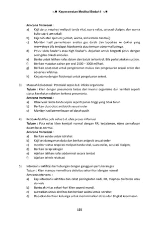  Keperawatan Medikal Bedah I 
125
Rencana Intervensi :
a) Kaji status respirasi meliputi tanda vital, suara nafas, saturasi oksigen, dan warna
kulit tiap 4 jam sekali
b) Kaji batu dan sputum (jumlah, warna, konsistensi dan bau)
c) Monitor hasil pemeriksaan analisa gas darah dan laporkan ke dokter yang
merwatnya bila terdapat hipoksemia atau temuan abnormal lainnya.
d) Posisi klien Fowler’s atau high fowlwr’s. Anjurkan untuk berganti posisi dengan
seringdan diikuti ambulasi.
e) Bantu untuk latihan nafas dalam dan batuk terkontrol. Bila perlu lakukan suction.
f) Berikan masukan cairan per oral 2500 – 3000 ml/hari.
g) Berikan obat-obat untuk pengenceran mukus dan pengeluaran sesuai order dan
observasi efeknya.
h) Kerjasama dengan fisioterapi untuk pengeluaran sekret.
3) Masalah kolaborasi : Potensial sepsis b.d. infeksi organisme
Tujuan : Klien dengan pneumonia bebas dari invansi organisme dan kembali seperti
status kesehatan sebelum terkena pneumonia.
Rencana Intervensi :
a) Observasi tanda-tanda sepsis seperti panas tinggi yang tidak turun
b) Berikan obat-obat antibiotik sesuai order
c) Monitor hasil pemeriksaan sel darah putih
4) Ketidakefektifan pola nafas b.d. efek proses inflamasi
Tujuan : Pola nafas klien kembali normal dengan RR, kedalaman, ritme pernafasan
dalam batas normal.
Rencana Intervensi :
a) Berikan waktu untuk istirahat
b) Kaji ketidaknyaman dada dan berikan anlgesik sesuai order
c) monitor status respirasi meliputi tanda vital, suara nafas, saturasi oksigen,
d) Berikan terapi oksigen
e) Ajarkan latihan nafas abdominal secara lambat
f) Ajarkan tehnik relaksasi
5) Intoleransi aktifitas berhubungan dengan gangguan pertukaran gas
Tujuan : Klien mampu memelihara aktivitas sehari-hari dengan normal
Rencana intervensi :
a) kaji intoleransi aktifitas dan catat peningkatan nadi, RR, dyspnea diaforesis atau
sianosis
b) Bantu aktivitas sehari-hari klien seperti mandi.
c) Jadwalkan untuk aktifitas dan berikan waktu untuk istirahat
d) Dapatkan bantuan keluarga untuk meminimalkan stress dan tingkat kecemasan.
 