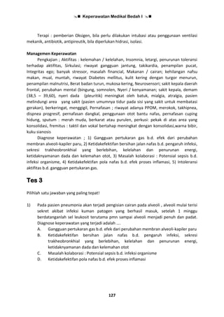  Keperawatan Medikal Bedah I 
127
Terapi : pemberian Oksigen, bila perlu dilakukan intubasi atau penggunaan ventilasi
mekanik, antibiotik, antipireutik, bila diperlukan hidrasi, isolasi.
Managemen Keperawatan
Pengkajian ; Aktifitas : kelemahan / kelelahan, Insomnia, letargi, penurunan toleransi
terhadap aktifitas, Sirkulasi; riwayat gangguan jantung, takikardia, penampilan pucat,
Integritas ego; banyak stressor, masalah financial, Makanan / cairan; kehilangan nafsu
makan, mual, muntah, riwayat Diabetes mellitus, kulit kering dengan turgor menurun,
penampilan malnutrisi, Berat badan turun, mukosa kering, Neurosensori; sakit kepala daerah
frontal, perubahan mental (bingung, somnolen, Nyeri / kenyamanan; sakit kepala, demam
(38,5 – 39,60), nyeri dada (pleuritik) meningkat oleh batuk, mialgia, atralgia, pasien
melindungi area yang sakit (pasien umumnya tidur pada sisi yang sakit untuk membatasi
gerakan), berkeringat, menggigil, Pernafasan ; riwayat adanya PPOM, merokok, takhipnea,
dispnea progresif, pernafasan dangkal, penggunaan otot bantu nafas, pernafasan cuping
hidung, sputum : merah muda, berkarat atau purulen, perkusi: pekak di atas area yang
konsolidasi, fremitus : taktil dan vokal bertahap meningkat dengan konsolidasi,warna bibir,
kuku sianosis
Diagnose keperawatan ; 1) Gangguan pertukaran gas b.d. efek dari perubahan
membran alveoli-kapiler paru, 2) Ketidakefektifan bersihan jalan nafas b.d. pengaruh infeksi,
sekresi trakheobronkhial yang berlebihan, kelelahan dan penurunan energi,
ketidaknyamanan dada dan kelemahan otot, 3) Masalah kolaborasi : Potensial sepsis b.d.
infeksi organisme, 4) Ketidakefektifan pola nafas b.d. efek proses inflamasi, 5) Intoleransi
aktifitas b.d. gangguan pertukaran gas.
Tes 3
Pilihlah satu jawaban yang paling tepat!
1) Pada pasien pneumonia akan terjadi pengisian cairan pada alveoli , alveoli mulai terisi
sekret akibat infeksi kuman patogen yang berhasil masuk, setelah 1 minggu
berdatanganlah sel leukosit terutama pmn sampai alveoli menjadi penuh dan padat.
Diagnose keperawatan yang terjadi adalah ….
A. Gangguan pertukaran gas b.d. efek dari perubahan membran alveoli-kapiler paru
B. Ketidakefektifan bersihan jalan nafas b.d. pengaruh infeksi, sekresi
trakheobronkhial yang berlebihan, kelelahan dan penurunan energi,
ketidaknyamanan dada dan kelemahan otot
C. Masalah kolaborasi : Potensial sepsis b.d. infeksi organisme
D. Ketidakefektifan pola nafas b.d. efek proses inflamasi
 