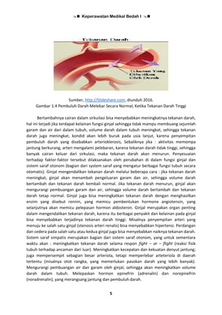  Keperawatan Medikal Bedah I 
5
Sumber, http://Slideshare.com, diunduh 2016.
Gambar 1.4 Pembuluh Darah Melebar Secara Normal, Ketika Tekanan Darah Tinggi
Bertambahnya cairan dalam sirkuilasi bisa menyebabkan meningkatnya tekanan darah,
hal ini terjadi jika terdapat kelainan fungsi ginjal sehingga tidak mampu membuang sejumlah
garam dan air dari dalam tubuh, volume darah dalam tubuh meningkat, sehingga tekanan
darah juga meningkat, kondid akan lebih buruk pada usia lanjut, karena penyempitan
pembuluh darah yang disebabkan arterioklerosis, Sebaliknya jika : aktivitas memompa
jantung berkurang, arteri mengalami pelebaran, karena tekanan darah tidak tinggi, sehingga
banyak cairan keluar dari sirkulasi, maka tekanan darah akan menurun. Penyesuaian
terhadap faktor-faktor tersebut dilaksanakan oleh perubahan di dalam fungsi ginjal dan
sistem saraf otonom (bagian dari system saraf yang mengatur berbagai fungsi tubuh secara
otomatis). Ginjal mengendalikan tekanan darah melalui beberapa cara : jika tekanan darah
meningkat, ginjal akan menambah pengeluaran garam dan air, sehingga volume darah
bertambah dan tekanan darah kembali normal. Jika tekanan darah menurun, ginjal akan
mengurangi pembuangan garam dan air, sehingga volume darah bertambah dan tekanan
darah tetap normal. Ginjal juga bisa meningkatkan tekanan darah dengan menghasilkan
enzim yang disebut rennin, yang memicu pembentukan hormone angiotensin, yang
selanjutnya akan memicu pelepasan hormon aldosteron. Ginjal merupakan organ penting
dalam mengendalikan tekanan darah, karena itu berbagai penyakit dan kelainan pada ginjal
bisa menyebabkan terjadinya tekanan darah tinggi. Misalnya penyempitan arteri yang
menuju ke salah satu ginjal (stenosis arteri renalis) bisa menyebabkan hipertensi. Perdangan
dan cedera pada salah satu atau kedua ginjal juga bisa menyebabkan naiknya tekanan darah.
Sistem saraf simpatis merupakan bagian dari sistem saraf otonom, yang untuk sementara
waktu akan : meningkatkan tekanan darah selama respon fight – or – flight (reaksi fisik
tubuh terhadap ancaman dari luar). Meningkatkan kecepatan dan kekuatan denyut jantung;
juga mempersempit sebagian besar arteriola, tetapi memperlebar arteteriola di daerah
tertentu (misalnya otot rangka, yang memerlukan pasokan darah yang lebih banyak).
Mengurangi pembuangan air dan garam oleh ginjal, sehingga akan meningkatkan volume
darah dalam tubuh. Melepaskan hormon epinefrin (adrenalin) dan norepinefrin
(noradrenalin), yang merangsang jantung dan pembuluh darah.
 