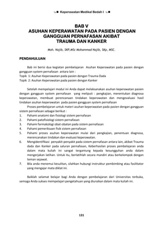  Keperawatan Medikal Bedah I 
131
BAB V
ASUHAN KEPERAWATAN PADA PASIEN DENGAN
GANGGUAN PERNAFASAN AKIBAT
TRAUMA DAN KANKER
Moh. Najib, SKP,MSc Mohammad Najib, SKp, MSC.
PENDAHULUAN
Bab ini berisi dua kegiatan pembelajaran Asuhan Keperawatan pada pasien dengan
gangguan system pernafasan antara lain :
Topik 1: Asuhan Keperawatan pada pasien dengan Trauma Dada
Topik 2: Asuhan Keperawatan pada pasien dengan Kanker
Setelah mempelajari modul ini Anda dapat melaksanakan asuhan keperawatan pasien
dengan gangguan system pernafasan yang meliputi : pengkajian, menentukan diagnosa
keperawatan, membuat perencanaan tindakan keperawatan dan mengevaluasi hasil
tindakan asuhan keperawatan pada pasien gangguan system pernafasan
Proses pembelajaran untuk materi asuhan keperawatan pada pasien dengan gangguan
sistem pernafasan sebagai berikut :
1. Pahami anatomi dan fisiologi sistem pernafasan
2. Pahami patofisiologi sistem pernafasan
3. Pahami farmakologi obat-obatan pada sistem pernafasan
4. Pahami pemeriksaan fisik sistem pernafasan
5. Pahami proses asuhan keperawatan mulai dari pengkajian, penentuan diagnosa,
merencanakan tindakan dan evaluasi keperawatan.
6. Mengidentifikasi penyakit-penyakit pada sistem pernafasan antara lain, akibat Trauma
dada dan Kanker pada saluran pernafasan, Keberhasilan proses pembelajaran anda
dalam mata kuliah ini sangat tergantung kepada kesungguhan anda dalam
mengerjakan latihan. Untuk itu, berlatihlah secara mandiri atau berkelompok dengan
teman sejawat.
7. Bila anda menemui kesulitan, silahkan hubungi instruktur pembimbing atau fasilitator
yang mengajar mata diklat ini.
Baiklah selamat belajar bagi Anda dengan pembelajaran dari Universitas terbuka,
semoga Anda sukses mempelajari pengetahuan yang diuraikan dalam mata kuliah ini.
 