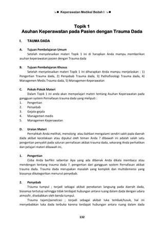  Keperawatan Medikal Bedah I 
132
Topik 1
Asuhan Keperawatan pada Pasien dengan Trauma Dada
I. TAUMA DADA
A. Tujuan Pembelajaran Umum
Setelah menyelesaikan materi Topik 1 ini di harapkan Anda mampu memberikan
asuhan keperawatan pasien dengan Trauma dada
B. Tujuan Pembelajaran Khusus
Setelah menyelesaikan materi Topik 1 ini diharapkan Anda mampu menjelaskan : 1)
Pengertian Trauma dada, 2) Penyebab Trauma dada, 3) Pathofisiologi Trauma dada, 4)
Managemen Medis Trauma dada, 5) Managemen Keperawatan
C. Pokok-Pokok Materi
Dalam Topik 1 ini anda akan mempelajari materi tentang Asuhan Keperawatan pada
gangguan system Pernafasan trauma dada yang meliputi :
1. Pengertian
2. Penyebab
3. Gejala-gejala
4. Managemen medis
5. Managemen Keperawatan
D. Uraian Materi
Pernahkah Anda melihat, menolong atau bahkan mengalami sendiri sakit pada daerah
dada akibat kecelakaan atau dipukul oleh teman Anda ? dibawah ini adalah salah satu
pengertian penyakit pada saluran pernafasan akibat trauma dada, sekarang Anda perhatikan
dan pelajari materi dibawah ini,
1. Pengertian
Coba Anda berfikir sebentar Apa yang ada dibenak Anda dikala membaca atau
mendengan tentang trauma dada ?. pengertian dari gangguan system Pernafasan akibat
trauma dada. Trauma dada merupakan masalah yang komplek dan multidemensi yang
biasanya dikategorikan menurut penyebab.
2. Penyebab
Trauma tumpul ; terjadi sebagai akibat penekanan langsung pada daerah dada,
biasanya tertutup sehingga tidak terdapat hubungan antara ruang dalam dada dengan udara
atmosfir, disebabkan oleh benda tumpul.
Trauma tajam/penetrasi ; terjadi sebagai akibat luka tembak/tusuk, hal ini
menyebabkan luka dada terbuka karena terdapat hubungan antara ruang dalam dada
 