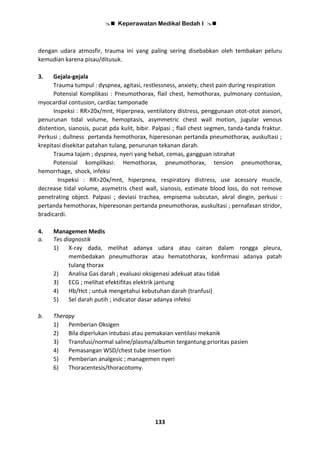  Keperawatan Medikal Bedah I 
133
dengan udara atmosfir, trauma ini yang paling sering disebabkan oleh tembakan peluru
kemudian karena pisau/ditusuk.
3. Gejala-gejala
Trauma tumpul : dyspnea, agitasi, restlessness, anxiety, chest pain during respiration
Potensial Komplikasi : Pneumothorax, flail chest, hemothorax, pulmonary contusion,
myocardial contusion, cardiac tamponade
Inspeksi : RR>20x/mnt, Hiperpnea, ventilatory distress, penggunaan otot-otot asesori,
penurunan tidal volume, hemoptasis, asymmetric chest wall motion, jugular venous
distention, sianosis, pucat pda kulit, bibir. Palpasi ; flail chest segmen, tanda-tanda fraktur.
Perkusi ; dullness pertanda hemothorax, hiperesonan pertanda pneumothorax, auskultasi ;
krepitasi disekitar patahan tulang, penurunan tekanan darah.
Trauma tajam ; dyspnea, nyeri yang hebat, cemas, gangguan istirahat
Potensial komplikasi: Hemothorax, pneumothorax, tension pneumothorax,
hemorrhage, shock, infeksi
Inspeksi : RR>20x/mnt, hiperpnea, respiratory distress, use acessory muscle,
decrease tidal volume, asymetris chest wall, sianosis, estimate blood loss, do not remove
penetrating object. Palpasi ; deviasi trachea, empisema subcutan, akral dingin, perkusi :
pertanda hemothorax, hiperesonan pertanda pneumothorax, auskultasi ; pernafasan stridor,
bradicardi.
4. Managemen Medis
a. Tes diagnostik
1) X-ray dada, melihat adanya udara atau cairan dalam rongga pleura,
membedakan pneumuthorax atau hematothorax, konfirmasi adanya patah
tulang thorax
2) Analisa Gas darah ; evaluasi oksigenasi adekuat atau tidak
3) ECG ; melihat efektifitas elektrik jantung
4) Hb/Hct ; untuk mengetahui kebutuhan darah (tranfusi)
5) Sel darah putih ; indicator dasar adanya infeksi
b. Therapy
1) Pemberian Oksigen
2) Bila diperlukan intubasi atau pemakaian ventilasi mekanik
3) Transfusi/normal saline/plasma/albumin tergantung prioritas pasien
4) Pemasangan WSD/chest tube insertion
5) Pemberian analgesic ; managemen nyeri
6) Thoracentesis/thoracotomy.
 