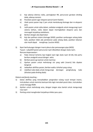 Keperawatan Medikal Bedah I 
135
c) Kaji adanya distress nafas, peningkatan RR, penurunan gerakan dinding
dada, adanya sianosis.
d) Posisikan pasien agar ekspansi penuh (semi fowler).
e) Ubah posisi pasien tiap 2 jam untuk mendukung drainage dan re ekspansi
paru
f) Latih pasien untuk nafas dalam, sediakan analgesik untuk mengurangi nyeri
selama latihan, nafas dalam dapat meningkatkan ekspansi paru dan
mencegah terjadinya atelektasis.
g) Berikan oksigen jika diperlukan
h) Kaji dan pelihara sistem drainage (WSD) ;pastikan sambungan selang dada
baik, pastikan tidak ada penekanan pada selang dada, pastikan tekanan
alat masih dapat menghisap (suction WSD)
3) Nyeri berhubungan dengan insersi pleura dan pemasangan pipa (WSD)
Tujuan : subyektif pasien penurunan nyeri dibuktikan dengan skala nyeri,
Rencana keperawatan :
a) Pada interval tertentu kaji tingkat nyeri dgn skala nyeri (0-10), bila perlu
berikan analgesik sesuai dengan advis.
b) Berikan posisi yg nyaman untuk nyerinya
c) Ajarkan pasien untuk melindungi sisi yang sakit (insersi) bila dipakai
bergerak
d) Jadwalkan aktifitas pasien, berikan waktu istitahat yang cukup.
e) stabilkan tube dada untuk mengurangi dorongan penghubung tube
(diisolasi pada dinding dada)
Patient and family teaching :
1) batasi aktifitas yang menyebabkan pergerakan tulang rusuk tempat insersi,
instruksikan untuk meminta bantuan bila ingin merubah posisi tidur, instruksikan
untuk menjaga ROM.
2) Ajarkan untuk melindungi area, dengan tangan atau bantal untuk mengurangi
rasa nyeri
3) Penting untuk menghindari terjadinya infeksi paru-paru
 