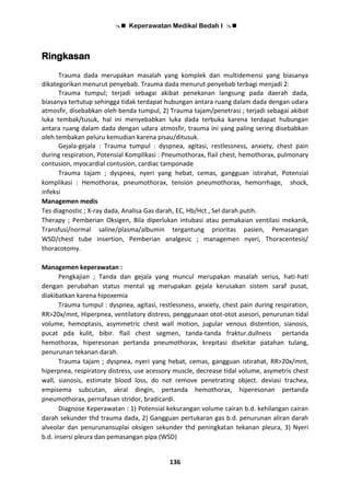  Keperawatan Medikal Bedah I 
136
Ringkasan
Trauma dada merupakan masalah yang komplek dan multidemensi yang biasanya
dikategorikan menurut penyebab. Trauma dada menurut penyebab terbagi menjadi 2:
Trauma tumpul; terjadi sebagai akibat penekanan langsung pada daerah dada,
biasanya tertutup sehingga tidak terdapat hubungan antara ruang dalam dada dengan udara
atmosfir, disebabkan oleh benda tumpul, 2) Trauma tajam/penetrasi ; terjadi sebagai akibat
luka tembak/tusuk, hal ini menyebabkan luka dada terbuka karena terdapat hubungan
antara ruang dalam dada dengan udara atmosfir, trauma ini yang paling sering disebabkan
oleh tembakan peluru kemudian karena pisau/ditusuk.
Gejala-gejala : Trauma tumpul : dyspnea, agitasi, restlessness, anxiety, chest pain
during respiration, Potensial Komplikasi : Pneumothorax, flail chest, hemothorax, pulmonary
contusion, myocardial contusion, cardiac tamponade
Trauma tajam ; dyspnea, nyeri yang hebat, cemas, gangguan istirahat, Potensial
komplikasi : Hemothorax, pneumothorax, tension pneumothorax, hemorrhage, shock,
infeksi
Managemen medis
Tes diagnostic ; X-ray dada, Analisa Gas darah, EC, Hb/Hct , Sel darah putih.
Therapy ; Pemberian Oksigen, Bila diperlukan intubasi atau pemakaian ventilasi mekanik,
Transfusi/normal saline/plasma/albumin tergantung prioritas pasien, Pemasangan
WSD/chest tube insertion, Pemberian analgesic ; managemen nyeri, Thoracentesis/
thoracotomy.
Managemen keperawatan :
Pengkajian ; Tanda dan gejala yang muncul merupakan masalah serius, hati-hati
dengan perubahan status mental yg merupakan gejala kerusakan sistem saraf pusat,
diakibatkan karena hipoxemia
Trauma tumpul : dyspnea, agitasi, restlessness, anxiety, chest pain during respiration,
RR>20x/mnt, Hiperpnea, ventilatory distress, penggunaan otot-otot asesori, penurunan tidal
volume, hemoptasis, asymmetric chest wall motion, jugular venous distention, sianosis,
pucat pda kulit, bibir. flail chest segmen, tanda-tanda fraktur.dullness pertanda
hemothorax, hiperesonan pertanda pneumothorax, krepitasi disekitar patahan tulang,
penurunan tekanan darah.
Trauma tajam ; dyspnea, nyeri yang hebat, cemas, gangguan istirahat, RR>20x/mnt,
hiperpnea, respiratory distress, use acessory muscle, decrease tidal volume, asymetris chest
wall, sianosis, estimate blood loss, do not remove penetrating object. deviasi trachea,
empisema subcutan, akral dingin, pertanda hemothorax, hiperesonan pertanda
pneumothorax, pernafasan stridor, bradicardi.
Diagnose Keperawatan : 1) Potensial kekurangan volume cairan b.d. kehilangan cairan
darah sekunder thd trauma dada, 2) Gangguan pertukaran gas b.d. penurunan aliran darah
alveolar dan penurunansuplai oksigen sekunder thd peningkatan tekanan pleura, 3) Nyeri
b.d. insersi pleura dan pemasangan pipa (WSD)
 