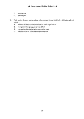  Keperawatan Medikal Bedah I 
138
C. emphyema
D. edema paru
5) Pada pasien dengan adanya udara dalam rongga pleura tidak boleh dilakukan vibrasi,
sebab ….
A. membuat udara dalam cavum pleura tidak dapat keluar
B. mengakibatkan gangguan proses difusi
C. mengakibatkan lapisan pleura semakin rusak
D. membuat cairan dalam cavum pleura keluar
 