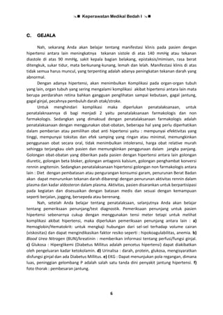  Keperawatan Medikal Bedah I 
6
C. GEJALA
Nah, sekarang Anda akan belajar tentang manifestasi klinis pada pasien dengan
hipertensi antara lain meningkatnya tekanan sistole di atas 140 mmHg atau tekanan
diastole di atas 90 mmHg, sakit kepala bagian belakang, epistaksis/mimisen, rasa berat
ditengkuk, sukar tidur, mata berkunang-kunang, lemah dan lelah. Manifestasi klinis di atas
tidak semua harus muncul, yang terpenting adalah adanya peningkatan tekanan darah yang
abnormal.
Dengan adanya hipertensi, akan menimbulkan Komplikasi pada organ-organ tubuh
yang lain, organ tubuh yang sering mengalami komplikasi akibat hipertensi antara lain mata
berupa perdarahan retina bahkan gangguan penglihatan sampai kebutaan, gagal jantung,
gagal ginjal, pecahnya pembuluh darah otak/stroke.
Untuk menghindari komplikasi maka diperlukan penatalaksanaan, untuk
penatalaknaannya di bagi menjadi 2 yaitu penatalaksanaan farmakologis dan non
farmakologis. Sedangkan yang dimaksud dengan penatalaksanaan farmakologis adalah
penatalaksanaan dengan menggunakan obat-obatan, beberapa hal yang perlu diperhatikan
dalam pemberian atau pemilihan obat anti hipertensi yaitu : mempunyai efektivitas yang
tinggi, mempunyai toksitas dan efek samping yang ringan atau minimal, memungkinkan
penggunaan obat secara oral, tidak menimbulkan intoleransi, harga obat relative murah
sehingga terjangkau oleh pasien dan memungkinkan penggunaan dalam jangka panjang.
Golongan obat-obatan yang diberikan pada pasien dengan hipertensi antara lain golongan
diuretic, golongan beta bloker, golongan antagonis kalsium, golongan penghambat konversi
rennin angitensin. Sedangkan penatalaksanaan hipertensi golongan non farmakologis antara
lain : Diet dengan pembatasan atau pengurangan konsumsi garam, penurunan Berat Badan
akan dapat menurunkan tekanan darah dibarengi dengan penurunan aktivitas rennin dalam
plasma dan kadar aldosteron dalam plasma. Aktivitas, pasien disarankan untuk berpartisipasi
pada kegiatan dan disesuaikan dengan batasan medis dan sesuai dengan kemampuan
seperti berjalan, jogging, bersepeda atau berenang.
Nah, setelah Anda belajar tentang penatalaksaan, selanjutnya Anda akan belajar
tentang pemeriksaan penunjang/test diagnostik. Pemeriksaan penunjang untuk pasien
hipertensi sebenarnya cukup dengan menggunakan tensi meter tetapi untuk melihat
komplikasi akibat hipertensi, maka diperlukan pemeriksaan penunjang antara lain : a)
Hemoglobin/Hematokrit: untuk mengkaji hubungan dari sel-sel terhadap volume cairan
(viskositas) dan dapat mengindikasikan faktor resiko seperti : hipokoagulabilitas, anemia. b)
Blood Urea Nitrogen (BUN)/kreatinin : memberikan informasi tentang perfusi/fungsi ginjal.
c) Glukosa : Hiperglikemi (Diabetus Millitus adalah pencetus hipertensi) dapat diakibatkan
oleh pengeluaran kadar ketokolamin. d) Urinalisa : darah, protein, glukosa, mengisyaratkan
disfungsi ginjal dan ada Diabetus Millitus. e) EKG : Dapat menunjukan pola regangan, dimana
luas, peninggian gelombang P adalah salah satu tanda dini penyakit jantung hipertensi. f)
foto thorak : pembesaran jantung.
 