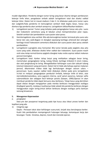  Keperawatan Medikal Bedah I 
141
mudah digerakkan. Penderita dengan tumor laring yang besar disertai dengan pembesaran
kelenjar limfe leher, pengobatan terbaik adalah laringektomi total dan diseksi radikal
kelenjar leher. Dalam hal ini masuk stadium 2 dan 3. Ini dilakukan pada jenis tumor supra
dan subglotik.Pada penderita ini kemungkinan sembuh tidak begitu besar, hanya satu
diantara tiga penderita akan sembuh sempurna. Laringektomi diklasifikasikan kedalam :
1) Laringektomi parsial. Tumor yang terbatas pada pengangkatan hanya satu pita suara
dan trakeotomi sementara yang di lakukan untuk mempertahankan jalan napas.
Setelah sembuh dari pembedahan suara pasien akan parau.
2) Hemilaringektomi atau vertikal. Bila ada kemungkinan kanker termasuk pita suara satu
benar dan satu salah.Bagian ini diangkat sepanjang kartilago aritenoid dan setengah
kartilago tiroid.Trakeostomi sementara dilakukan dan suara pasien akan parau setelah
pembedahan.
3) Laringektomi supraglotis atau horisontal. Bila tumor berada pada epiglotis atau pita
suara yang salah, dilakukan diseksi leher radikal dan trakeotomi. Suara pasien masih
utuh atau tetap normal.Karena epiglotis diangkat maka resiko aspirasi akibat makanan
peroral meningkat.
4) Laringektomi total. Kanker tahap lanjut yang melibatkan sebagian besar laring,
memerlukan pengangkatan laring, tulang hihoid, kartilago krikoid,2-3 cincin trakea,
dan otot penghubung ke laring. Mengakibatkan kehilangan suara dan sebuah lubang
(stoma) trakeostomi yang permanen. Dalam hal ini tidak ada bahaya aspirasi makanan
peroral, dikarenakan trakea tidak lagi berhubungan dengan saluran udara –
pencernaan. Suatu sayatan radikal telah dilakukan dileher pada jenis laringektomi
ini.Hal ini meliputi pengangkatan pembuluh limfatik, kelenjar limfe di leher, otot
sternokleidomastoideus, vena jugularis interna, saraf spinal asesorius, kelenjar salifa
submandibular dan sebagian kecil kelenjar parotis (Sawyer, 1990).Operasi ini akan
membuat penderita tidak dapat bersuara atau berbicara. Tetapi kasus yang dermikian
dapat diatasi dengan mengajarkan pada mereka berbicara menggunakan esofagus
(Esofageal speech), meskipun kualitasnya tidak sebaik bila penderita berbicara dengan
menggunakan organ laring.Untuk latihan berbicara dengan esofagus perlu bantuan
seorang binawicara.
5. Managemen Keperawatan
a. pengkajian
Data pre dan posoperasi tergantung pada tipe kusus atau lokasi proses kanker dan
koplikasi yang ada.
1) Integritas ego
Gejala : Perasaan takut akan kehilangan suara,mati, terjadi atau berulangnya kanker.
Kuatir bila pembedahan mempengaruhi hubungan keluarga, kemampuan kerja dan
keuangan. Tanda : Ansietas, depresi, marah dan menolak operasi.
 