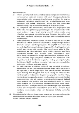  Keperawatan Medikal Bedah I 
143
Rencana Tindakan :
a) Jelaskan apa yang terjadi selama periode praoperasi dan pascaoperasi, termasuk
tes laboratorium praoperasi, persiapan kulit, alasan status puasa,obat-obatan
praoperasi,obat-obatan posoperasi, tinggal di ruang pemulihan, dan program
paskaoprasi. Informasikan pada klien obat nyeri tersedia bila diperlukan untuk
mengontrol nyeri.Rasional pengetahuan tentang apa yang diperkirakan
membantu mengurangi kecemasan dan meningkatkan kerjasama pasien.
b) Jika laringektomi total akan dilakukan, konsultasikan dulu dengan pasien dan
dokter untuk mendapatkan kunjungan dari anggota klub laringektomi.Atur waktu
untuk berdiskusi dengan terapi tentang alternatif metoda-metoda untuk
rehabilitasi suara.Rasional mengetahui apa yang diharapkan dan melihat hasil
yang sukses membantu menurunkan kecemasan dan memungkinkan pasien
berpikir realistik.
c) Izinkan pasien untuk mengetahui keadaan pascaoperasi : satu atau dua hari akan
dirawat di UPI sebelum kembali ke ruangan semula, mungkin ruangan penyakit
dalam atau ruangan bedah.Mungkin saja akan dipasang NGT. Pemberian makan
per sonde diperlukan sampai beberapa minggu setelah pulang hingga insisi luka
sembuh dan mampu untuk menelan (jika operasi secara radikal di leher
dilaksanakan). Alat bantu jalan napas buatan (seperti trakeostomi atau selang
laringektomi) mungkin akan terpasang hingga pembengkakan dapat
diatasi.Manset trakeostomi atau selang T akan terpasang di jalan napas buatan,
untuk pemberian oksigen yang telah dilembabkan atau memberikan udara
dengan tekanan tertentu. Rasional pengetahuan tentang apa yang diharapkan
dari intervensi bedah membantu menurunkan kecemasan dan memungkinkan
pasien untuk memikirkan tujuan yang realistik.
d) Jika akan dilakukan laringektomi horizontal atau supraglotik laringektomi,
ajarkan pasien dan latih cara-cara menelan sebagai berikut : Ketika makan duduk
dan tegak lurus ke depan dengan kepala fleksi, letakan porsi kecil makanan di
bagian belakang dekat tenggorok, tarik napas panjang dan tahan (ini akan
mendorong pita suara bersamaan dengan menutupnya jalan masuk ke trakea),
menelan dengan menggunakan gerakan menelan,batukan dan menelan kembali
untuk memastikan tidak ada makanan yang tertinggal di tenggorok. Rasional
karena epiglotis sudah diangkat pada jenis laringektomi seperti ini, aspirasi
karena makanan per oral merupakan komplikasi yang paling sering terjadi.
Belajar bagaimana beradaptasi dengan perubahan fisiologik dapat menjadikan
frustrasi dan menyebabkan ansietas.Berlatih secara terus – menerus dapat
membantu mempermudah belajar dan beradaptasi terhadap perubahan
tersebut
2) Menolak operasi berhubungan dengan kurang pengetahuan tentang prosedur pre dan
paskaoperasi, kecemasan, ketakutan akan kecacatan dan ancaman kematian.
Tujuan ; Klien akan bersedia dioperasi.
 