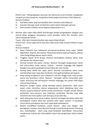  Keperawatan Medikal Bedah I 
144
Kriteria hasil : Mengungkapkan perasaan dan pikirannya secara terbuka, mengatakan
mengerti pre dan posoperasi, mengatakan berkurangnya kecemasan, klien dioperasi.
Rencana tindakan :
a) Kaji faktor-faktor yang menyebabkan klien menolak untuk dioperasi.
b) Anjurkan keluarga untuk memberikan suport seperti dukungan spiritual.
c) Direncanakan tindakan sesuai diagnosa keperawatan no.1.
3) Bersihan jalan napas tidak efektif berhubungan dengan pengangkatan sebagian atau
seluruh glotis, gangguan kemampuan untuk bernapas, batuk dan menelan, serta
sekresi banyak dan kental.
Tujuan ; Klien akan mempertahankan jalan napas tetap terbuka.
Kriteria hasil : bunyi napas bersih dan jelas, tidak sesak, tidak sianosis,frekwensi napas
normal.
Rencana tindakan
a) Awasi frekwensi atau kedalaman pernapasan.Auskultasi bunyi napas. Selidiki
kegelisahan, dispnea, dan sianosis. Rasional perubahan pada pernapasan, adanya
ronki,mengi,diduga adanya retensi sekret.
b) Tinggikan kepala 30-45 derajat. Rasional memudahkan drainase sekret, kerja
pernapasan dan ekspansi paru.
c) Dorong menelan bila pasien mampu. Rasional mencegah pengumpulan sekret
oral menurunkan resiko aspirasi. Catatan : menelan terganggu bila epiglotis
diangkat atau edema paskaoperasi bermakna dan nyeri terjadi.
d) Dorong batuk efektif dan napas dalam. Rasional memobilisasi sekret untuk
membersihkan jalan napas dan membantu mencegah komplikasi pernapasan.
e) Hisap selang laringektomi atau trakeotomi, oral dan rongga nasal. Catat jumlah,
warna dan konsistensi sekret. Rasional mencegah sekresi menyumbat jalan
napas, khususnya bila kemampuan menelan terganggu dan pasien tidak dapat
meniup lewat hidung.
f) Observasi jaringan sekitar selang terhadap adanya perdarahan. Ubah posisi
pasien untuk memeriksa adanya pengumpulan darah dibelakang leher atau
balutan posterior.Rasional sedikit jumlah perembesan mungkin terjadi. Namun
perdarahan terus-menerus atau timbulnya perdarahan tiba-tiba yang tidak
terkontrol dan menunjukkan sulit bernapas secara tiba-tiba.
g) Ganti selang atau kanul sesuai indikasi. Rasional mencegah akumulasi sekret dan
perlengketan mukosa tebal dari obstruksi jalan napas. Catatan: ini penyebab
umum distres pernapasan atau henti napas pada paskaoperasi.
h) Berikan humidifikasi tambahan, contoh tekanan udara atau oksigen dan
peningkatan masukan cairan.Rasional fisiologi normal (hidung) berarti menyaring
atau melembabkan udara yang lewat.Tambahan kelembaban menurunkan
mengerasnya mukosa dan memudahkan batuk atau penghisapan sekret melalui
stoma.
 