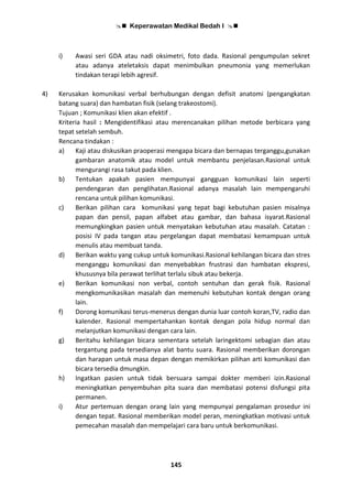  Keperawatan Medikal Bedah I 
145
i) Awasi seri GDA atau nadi oksimetri, foto dada. Rasional pengumpulan sekret
atau adanya ateletaksis dapat menimbulkan pneumonia yang memerlukan
tindakan terapi lebih agresif.
4) Kerusakan komunikasi verbal berhubungan dengan defisit anatomi (pengangkatan
batang suara) dan hambatan fisik (selang trakeostomi).
Tujuan ; Komunikasi klien akan efektif .
Kriteria hasil : Mengidentifikasi atau merencanakan pilihan metode berbicara yang
tepat setelah sembuh.
Rencana tindakan :
a) Kaji atau diskusikan praoperasi mengapa bicara dan bernapas terganggu,gunakan
gambaran anatomik atau model untuk membantu penjelasan.Rasional untuk
mengurangi rasa takut pada klien.
b) Tentukan apakah pasien mempunyai gangguan komunikasi lain seperti
pendengaran dan penglihatan.Rasional adanya masalah lain mempengaruhi
rencana untuk pilihan komunikasi.
c) Berikan pilihan cara komunikasi yang tepat bagi kebutuhan pasien misalnya
papan dan pensil, papan alfabet atau gambar, dan bahasa isyarat.Rasional
memungkingkan pasien untuk menyatakan kebutuhan atau masalah. Catatan :
posisi IV pada tangan atau pergelangan dapat membatasi kemampuan untuk
menulis atau membuat tanda.
d) Berikan waktu yang cukup untuk komunikasi.Rasional kehilangan bicara dan stres
menganggu komunikasi dan menyebabkan frustrasi dan hambatan ekspresi,
khususnya bila perawat terlihat terlalu sibuk atau bekerja.
e) Berikan komunikasi non verbal, contoh sentuhan dan gerak fisik. Rasional
mengkomunikasikan masalah dan memenuhi kebutuhan kontak dengan orang
lain.
f) Dorong komunikasi terus-menerus dengan dunia luar contoh koran,TV, radio dan
kalender. Rasional mempertahankan kontak dengan pola hidup normal dan
melanjutkan komunikasi dengan cara lain.
g) Beritahu kehilangan bicara sementara setelah laringektomi sebagian dan atau
tergantung pada tersedianya alat bantu suara. Rasional memberikan dorongan
dan harapan untuk masa depan dengan memikirkan pilihan arti komunikasi dan
bicara tersedia dmungkin.
h) Ingatkan pasien untuk tidak bersuara sampai dokter memberi izin.Rasional
meningkatkan penyembuhan pita suara dan membatasi potensi disfungsi pita
permanen.
i) Atur pertemuan dengan orang lain yang mempunyai pengalaman prosedur ini
dengan tepat. Rasional memberikan model peran, meningkatkan motivasi untuk
pemecahan masalah dan mempelajari cara baru untuk berkomunikasi.
 