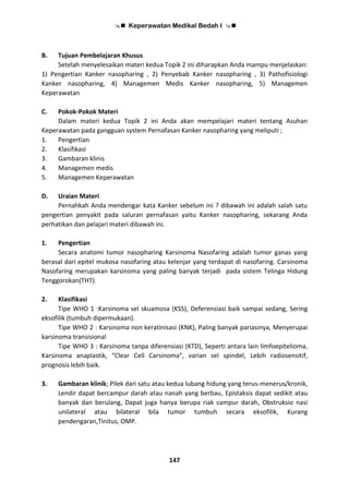  Keperawatan Medikal Bedah I 
147
B. Tujuan Pembelajaran Khusus
Setelah menyelesaikan materi kedua Topik 2 ini diharapkan Anda mampu menjelaskan:
1) Pengertian Kanker nasopharing , 2) Penyebab Kanker nasopharing , 3) Pathofisiologi
Kanker nasopharing, 4) Managemen Medis Kanker nasopharing, 5) Managemen
Keperawatan
C. Pokok-Pokok Materi
Dalam materi kedua Topik 2 ini Anda akan mempelajari materi tentang Asuhan
Keperawatan pada gangguan system Pernafasan Kanker nasopharing yang meliputi ;
1. Pengertian
2. Klasifikasi
3. Gambaran klinis
4. Managemen medis
5. Managemen Keperawatan
D. Uraian Materi
Pernahkah Anda mendengar kata Kanker sebelum ini ? dibawah ini adalah salah satu
pengertian penyakit pada saluran pernafasan yaitu Kanker nasopharing, sekarang Anda
perhatikan dan pelajari materi dibawah ini.
1. Pengertian
Secara anatomi tumor nasopharing Karsinoma Nasofaring adalah tumor ganas yang
berasal dari epitel mukosa nasofaring atau kelenjar yang terdapat di nasofaring. Carsinoma
Nasofaring merupakan karsinoma yang paling banyak terjadi pada sistem Telinga Hidung
Tenggorokan(THT).
2. Klasifikasi
Tipe WHO 1 :Karsinoma sel skuamosa (KSS), Deferensiasi baik sampai sedang, Sering
eksofilik (tumbuh dipermukaan).
Tipe WHO 2 : Karsinoma non keratinisasi (KNK), Paling banyak pariasinya, Menyerupai
karsinoma transisional
Tipe WHO 3 : Karsinoma tanpa diferensiasi (KTD), Seperti antara lain limfoepitelioma,
Karsinoma anaplastik, “Clear Cell Carsinoma”, varian sel spindel, Lebih radiosensitif,
prognosis lebih baik.
3. Gambaran klinik; Pilek dari satu atau kedua lubang hidung yang terus-menerus/kronik,
Lendir dapat bercampur darah atau nanah yang berbau, Epistaksis dapat sedikit atau
banyak dan berulang, Dapat juga hanya berupa riak campur darah, Obstruksio nasi
unilateral atau bilateral bila tumor tumbuh secara eksofilik, Kurang
pendengaran,Tinitus, OMP.
 