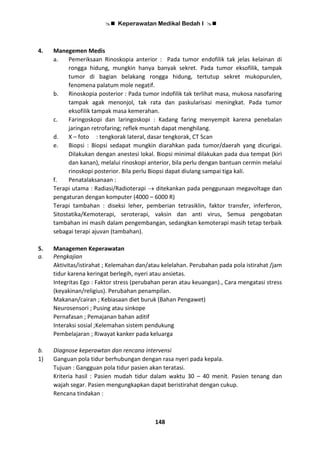  Keperawatan Medikal Bedah I 
148
4. Manegemen Medis
a. Pemeriksaan Rinoskopia anterior : Pada tumor endofilik tak jelas kelainan di
rongga hidung, mungkin hanya banyak sekret. Pada tumor eksofilik, tampak
tumor di bagian belakang rongga hidung, tertutup sekret mukopurulen,
fenomena palatum mole negatif.
b. Rinoskopia posterior : Pada tumor indofilik tak terlihat masa, mukosa nasofaring
tampak agak menonjol, tak rata dan paskularisasi meningkat. Pada tumor
eksofilik tampak masa kemerahan.
c. Faringoskopi dan laringoskopi : Kadang faring menyempit karena penebalan
jaringan retrofaring; reflek muntah dapat menghilang.
d. X – foto : tengkorak lateral, dasar tengkorak, CT Scan
e. Biopsi : Biopsi sedapat mungkin diarahkan pada tumor/daerah yang dicurigai.
Dilakukan dengan anestesi lokal. Biopsi minimal dilakukan pada dua tempat (kiri
dan kanan), melalui rinoskopi anterior, bila perlu dengan bantuan cermin melalui
rinoskopi posterior. Bila perlu Biopsi dapat diulang sampai tiga kali.
f. Penatalaksanaan :
Terapi utama : Radiasi/Radioterapi  ditekankan pada penggunaan megavoltage dan
pengaturan dengan komputer (4000 – 6000 R)
Terapi tambahan : diseksi leher, pemberian tetrasiklin, faktor transfer, inferferon,
Sitostatika/Kemoterapi, seroterapi, vaksin dan anti virus, Semua pengobatan
tambahan ini masih dalam pengembangan, sedangkan kemoterapi masih tetap terbaik
sebagai terapi ajuvan (tambahan).
5. Managemen Keperawatan
a. Pengkajian
Aktivitas/istirahat ; Kelemahan dan/atau kelelahan. Perubahan pada pola istirahat /jam
tidur karena keringat berlegih, nyeri atau ansietas.
Integritas Ego : Faktor stress (perubahan peran atau keuangan)., Cara mengatasi stress
(keyakinan/religius). Perubahan penampilan.
Makanan/cairan ; Kebiasaan diet buruk (Bahan Pengawet)
Neurosensori ; Pusing atau sinkope
Pernafasan ; Pemajanan bahan aditif
Interaksi sosial ;Kelemahan sistem pendukung
Pembelajaran ; Riwayat kanker pada keluarga
b. Diagnose keperawtan dan rencana intervensi
1) Ganguan pola tidur berhubungan dengan rasa nyeri pada kepala.
Tujuan : Gangguan pola tidur pasien akan teratasi.
Kriteria hasil : Pasien mudah tidur dalam waktu 30 – 40 menit. Pasien tenang dan
wajah segar. Pasien mengungkapkan dapat beristirahat dengan cukup.
Rencana tindakan :
 
