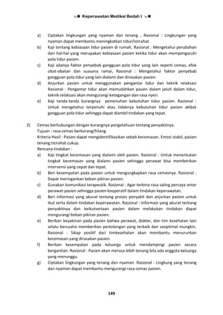  Keperawatan Medikal Bedah I 
149
a) Ciptakan lingkungan yang nyaman dan tenang , Rasional : Lingkungan yang
nyaman dapat membantu meningkatkan tidur/istirahat.
b) Kaji tentang kebiasaan tidur pasien di rumah, Rasional : Mengetahui perubahan
dari hal-hal yang merupakan kebiasaan pasien ketika tidur akan mempengaruhi
pola tidur pasien.
c) Kaji adanya faktor penyebab gangguan pola tidur yang lain seperti cemas, efek
obat-obatan dan suasana ramai, Rasional : Mengetahui faktor penyebab
gangguan pola tidur yang lain dialami dan dirasakan pasien.
d) Anjurkan pasien untuk menggunakan pengantar tidur dan teknik relaksasi
Rasional : Pengantar tidur akan memudahkan pasien dalam jatuh dalam tidur,
teknik relaksasi akan mengurangi ketegangan dan rasa nyeri.
e) Kaji tanda-tanda kurangnya pemenuhan kebutuhan tidur pasien. Rasional :
Untuk mengetahui terpenuhi atau tidaknya kebutuhan tidur pasien akibat
gangguan pola tidur sehingga dapat diambil tindakan yang tepat.
2) Cemas berhubungan dengan kurangnya pengetahuan tentang penyakitnya.
Tujuan : rasa cemas berkurang/hilang.
Kriteria Hasil : Pasien dapat mengidentifikasikan sebab kecemasan. Emosi stabil, pasien
tenang.Istirahat cukup.
Rencana tindakan :
a) Kaji tingkat kecemasan yang dialami oleh pasien. Rasional : Untuk menentukan
tingkat kecemasan yang dialami pasien sehingga perawat bisa memberikan
intervensi yang cepat dan tepat.
b) Beri kesempatan pada pasien untuk mengungkapkan rasa cemasnya. Rasional :
Dapat meringankan beban pikiran pasien.
c) Gunakan komunikasi terapeutik. Rasional : Agar terbina rasa saling percaya antar
perawat-pasien sehingga pasien kooperatif dalam tindakan keperawatan.
d) Beri informasi yang akurat tentang proses penyakit dan anjurkan pasien untuk
ikut serta dalam tindakan keperawatan. Rasional : Informasi yang akurat tentang
penyakitnya dan keikutsertaan pasien dalam melakukan tindakan dapat
mengurangi beban pikiran pasien.
e) Berikan keyakinan pada pasien bahwa perawat, dokter, dan tim kesehatan lain
selalu berusaha memberikan pertolongan yang terbaik dan seoptimal mungkin.
Rasional : Sikap positif dari timkesehatan akan membantu menurunkan
kecemasan yang dirasakan pasien.
f) Berikan kesempatan pada keluarga untuk mendampingi pasien secara
bergantian. Rasional : Pasien akan merasa lebih tenang bila ada anggota keluarga
yang menunggu.
g) Ciptakan lingkungan yang tenang dan nyaman. Rasional : Lingkung yang tenang
dan nyaman dapat membantu mengurangi rasa cemas pasien.
 