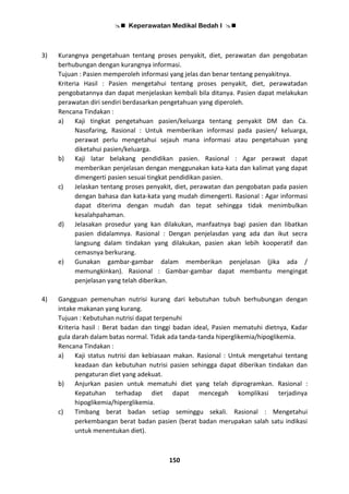  Keperawatan Medikal Bedah I 
150
3) Kurangnya pengetahuan tentang proses penyakit, diet, perawatan dan pengobatan
berhubungan dengan kurangnya informasi.
Tujuan : Pasien memperoleh informasi yang jelas dan benar tentang penyakitnya.
Kriteria Hasil : Pasien mengetahui tentang proses penyakit, diet, perawatadan
pengobatannya dan dapat menjelaskan kembali bila ditanya. Pasien dapat melakukan
perawatan diri sendiri berdasarkan pengetahuan yang diperoleh.
Rencana Tindakan :
a) Kaji tingkat pengetahuan pasien/keluarga tentang penyakit DM dan Ca.
Nasofaring, Rasional : Untuk memberikan informasi pada pasien/ keluarga,
perawat perlu mengetahui sejauh mana informasi atau pengetahuan yang
diketahui pasien/keluarga.
b) Kaji latar belakang pendidikan pasien. Rasional : Agar perawat dapat
memberikan penjelasan dengan menggunakan kata-kata dan kalimat yang dapat
dimengerti pasien sesuai tingkat pendidikan pasien.
c) Jelaskan tentang proses penyakit, diet, perawatan dan pengobatan pada pasien
dengan bahasa dan kata-kata yang mudah dimengerti. Rasional : Agar informasi
dapat diterima dengan mudah dan tepat sehingga tidak menimbulkan
kesalahpahaman.
d) Jelasakan prosedur yang kan dilakukan, manfaatnya bagi pasien dan libatkan
pasien didalamnya. Rasional : Dengan penjelasdan yang ada dan ikut secra
langsung dalam tindakan yang dilakukan, pasien akan lebih kooperatif dan
cemasnya berkurang.
e) Gunakan gambar-gambar dalam memberikan penjelasan (jika ada /
memungkinkan). Rasional : Gambar-gambar dapat membantu mengingat
penjelasan yang telah diberikan.
4) Gangguan pemenuhan nutrisi kurang dari kebutuhan tubuh berhubungan dengan
intake makanan yang kurang.
Tujuan : Kebutuhan nutrisi dapat terpenuhi
Kriteria hasil : Berat badan dan tinggi badan ideal, Pasien mematuhi dietnya, Kadar
gula darah dalam batas normal. Tidak ada tanda-tanda hiperglikemia/hipoglikemia.
Rencana Tindakan :
a) Kaji status nutrisi dan kebiasaan makan. Rasional : Untuk mengetahui tentang
keadaan dan kebutuhan nutrisi pasien sehingga dapat diberikan tindakan dan
pengaturan diet yang adekuat.
b) Anjurkan pasien untuk mematuhi diet yang telah diprogramkan. Rasional :
Kepatuhan terhadap diet dapat mencegah komplikasi terjadinya
hipoglikemia/hiperglikemia.
c) Timbang berat badan setiap seminggu sekali. Rasional : Mengetahui
perkembangan berat badan pasien (berat badan merupakan salah satu indikasi
untuk menentukan diet).
 