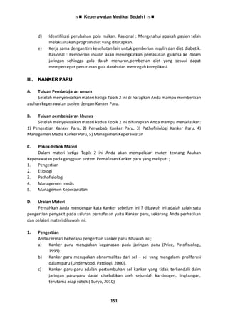  Keperawatan Medikal Bedah I 
151
d) Identifikasi perubahan pola makan. Rasional : Mengetahui apakah pasien telah
melaksanakan program diet yang ditetapkan.
e) Kerja sama dengan tim kesehatan lain untuk pemberian insulin dan diet diabetik.
Rasional : Pemberian insulin akan meningkatkan pemasukan glukosa ke dalam
jaringan sehingga gula darah menurun,pemberian diet yang sesuai dapat
mempercepat penurunan gula darah dan mencegah komplikasi.
III. KANKER PARU
A. Tujuan Pembelajaran umum
Setelah menyelesaikan materi ketiga Topik 2 ini di harapkan Anda mampu memberikan
asuhan keperawatan pasien dengan Kanker Paru.
B. Tujuan pembelajaran khusus
Setelah menyelesaikan materi kedua Topik 2 ini diharapkan Anda mampu menjelaskan:
1) Pengertian Kanker Paru, 2) Penyebab Kanker Paru, 3) Pathofisiologi Kanker Paru, 4)
Managemen Medis Kanker Paru, 5) Managemen Keperawatan
C. Pokok-Pokok Materi
Dalam materi ketiga Topik 2 ini Anda akan mempelajari materi tentang Asuhan
Keperawatan pada gangguan system Pernafasan Kanker paru yang meliputi ;
1. Pengertian
2. Etiologi
3. Pathofisiologi
4. Managemen medis
5. Managemen Keperawatan
D. Uraian Materi
Pernahkah Anda mendengar kata Kanker sebelum ini ? dibawah ini adalah salah satu
pengertian penyakit pada saluran pernafasan yaitu Kanker paru, sekarang Anda perhatikan
dan pelajari materi dibawah ini.
1. Pengertian
Anda cermati beberapa pengertian kanker paru dibawah ini ;
a) Kanker paru merupakan keganasan pada jaringan paru (Price, Patofisiologi,
1995).
b) Kanker paru merupakan abnormalitas dari sel – sel yang mengalami proliferasi
dalam paru (Underwood, Patologi, 2000).
c) Kanker paru-paru adalah pertumbuhan sel kanker yang tidak terkendali dalm
jaringan paru-paru dapat disebabkan oleh sejumlah karsinogen, lingkungan,
terutama asap rokok.( Suryo, 2010)
 