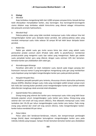  Keperawatan Medikal Bedah I 
152
2. Etiologi
a. Merokok
Asap tembakau mengandung lebih dari 4,000 senyawa-senyawa kimia, banyak darinya
telah ditunjukkan menyebabkan kanker, atau karsinogen. Dua karsinogenik-karsinogenik
utama didalam asap tembakau adalah kimia-kimia yang dikenal sebagai nitrosamines
dan polycyclic aromatic hydrocarbons.
b. Merokok Pasif
Pekerja-pekerja asbes yang tidak merokok mempunyai suatu risiko sebesar lima kali
mengembangkan kanker paru daripada bukan perokok, dan pekerja-pekerja asbes yang
merokok mempunyai suatu risiko sebesar 50 sampai 90 kali lebih besar daripada bukan
perokok.
c. Radon Gas
Radon gas adalah suatu gas mulia secara kimia dan alami yang adalah suatu
pemecahan produk uranium alami (Produk radio aktif). Ia pecah/hancur membentuk
produk-produk yang mengemisi suatu tipe radiasi yang mengionisasi. Radon gas adalah
suatu penyebab kanker paru yang dikenal, dengan suatu estimasi 12% dari kematian-
kematian kanker paru diakibatkan oleh radon gas.
d. Kecenderungan Keluarga
Penelitian akhir-akhir ini telah melokalisir suatu daerah pada lengan panjang dari
kromosom manusia nomor 6 yang kemungkinan mengandung suatu gen yang memberikan
suatu kepekaan yang meningkat mengembangkan kanker paru pada perokok-perokok.
e. Penyakit-Penyakit Paru
Kehadiran penyakit-penyakit paru tertentu, khususnya chronic obstructive pulmonary
disease (COPD), dikaitkan dengan suatu risiko yang meningkat sedikit (empat sampai enam
kali risiko dari seorang bukan perokok) untuk mengembangkan kanker paru bahkan setelah
efek-efek dari menghisap rokok serentak telah ditiadakan.
f. Sejarah Kanker Paru sebelumnya
Orang-orang yang selamat dari kanker paru mempunyai suatu risiko yang lebih besar
daripada populasi umum mengembangkan suatu kanker paru kedua. Orang-orang yang
selamat dari non-small cell lung cancers (NSCLCs, lihat dibawah) mempunyai suatu risiko
tambahan dari 1%-2% per tahun mengembangkan suatu kanker paru kedua. Pada orang-
orang yang selamat dari small cell lung cancers (SCLCs), risiko mengembangkan kanker-
kanker kedua mendekati 6% per tahun.
g. Polusi Udara
Polusi udara dari kendaraan-kendaraan, industri, dan tempat-tempat pembangkit
tenaga (listrik) dapat meningkatkan kemungkinan mengembangkan kanker paru pada
individu-individu yang terpapar. Sampai 1% dari kematian-kematian kanker paru disebabkan
 
