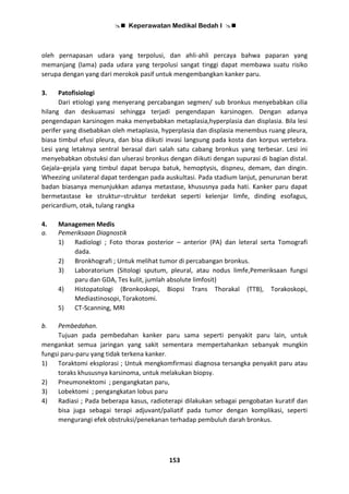  Keperawatan Medikal Bedah I 
153
oleh pernapasan udara yang terpolusi, dan ahli-ahli percaya bahwa paparan yang
memanjang (lama) pada udara yang terpolusi sangat tinggi dapat membawa suatu risiko
serupa dengan yang dari merokok pasif untuk mengembangkan kanker paru.
3. Patofisiologi
Dari etiologi yang menyerang percabangan segmen/ sub bronkus menyebabkan cilia
hilang dan deskuamasi sehingga terjadi pengendapan karsinogen. Dengan adanya
pengendapan karsinogen maka menyebabkan metaplasia,hyperplasia dan displasia. Bila lesi
perifer yang disebabkan oleh metaplasia, hyperplasia dan displasia menembus ruang pleura,
biasa timbul efusi pleura, dan bisa diikuti invasi langsung pada kosta dan korpus vertebra.
Lesi yang letaknya sentral berasal dari salah satu cabang bronkus yang terbesar. Lesi ini
menyebabkan obstuksi dan ulserasi bronkus dengan diikuti dengan supurasi di bagian distal.
Gejala–gejala yang timbul dapat berupa batuk, hemoptysis, dispneu, demam, dan dingin.
Wheezing unilateral dapat terdengan pada auskultasi. Pada stadium lanjut, penurunan berat
badan biasanya menunjukkan adanya metastase, khususnya pada hati. Kanker paru dapat
bermetastase ke struktur–struktur terdekat seperti kelenjar limfe, dinding esofagus,
pericardium, otak, tulang rangka
4. Managemen Medis
a. Pemeriksaan Diagnostik
1) Radiologi ; Foto thorax posterior – anterior (PA) dan leteral serta Tomografi
dada.
2) Bronkhografi ; Untuk melihat tumor di percabangan bronkus.
3) Laboratorium (Sitologi sputum, pleural, atau nodus limfe,Pemeriksaan fungsi
paru dan GDA, Tes kulit, jumlah absolute limfosit)
4) Histopatologi (Bronkoskopi, Biopsi Trans Thorakal (TTB), Torakoskopi,
Mediastinosopi, Torakotomi.
5) CT-Scanning, MRI
b. Pembedahan.
Tujuan pada pembedahan kanker paru sama seperti penyakit paru lain, untuk
mengankat semua jaringan yang sakit sementara mempertahankan sebanyak mungkin
fungsi paru-paru yang tidak terkena kanker.
1) Toraktomi eksplorasi ; Untuk mengkomfirmasi diagnosa tersangka penyakit paru atau
toraks khususnya karsinoma, untuk melakukan biopsy.
2) Pneumonektomi ; pengangkatan paru,
3) Lobektomi ; pengangkatan lobus paru
4) Radiasi ; Pada beberapa kasus, radioterapi dilakukan sebagai pengobatan kuratif dan
bisa juga sebagai terapi adjuvant/paliatif pada tumor dengan komplikasi, seperti
mengurangi efek obstruksi/penekanan terhadap pembuluh darah bronkus.
 