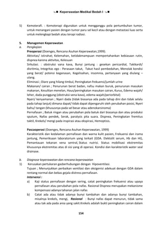  Keperawatan Medikal Bedah I 
154
5) Kemoterafi. : Kemoterapi digunakan untuk mengganggu pola pertumbuhan tumor,
untuk menangani pasien dengan tumor paru sel kecil atau dengan metastasi luas serta
untuk melengkapi bedah atau terapi radiasi.
5. Managemen Keperawatan
a. Pengkajian
Preoperasi (Doenges, Rencana Asuhan Keperawatan,1999).
Aktivitas/ istirahat; Kelemahan, ketidakmampuan mempertahankan kebiasaan rutin,
dispnea karena aktivitas, Kelesuan
Sirkulasi. : obstruksi vana kava, Bunyi jantung : gesekan pericardial, Takikardi/
disritmia, Integritas ego : Perasaan takut, Takut hasil pembedahan, Menolak kondisi
yang berat/ potensi keganasan, Kegelisahan, insomnia, pertanyaan yang diulang –
ulang.
Eliminasi ; Diare yang hilang timbul, Peningkatan frekuensi/jumlah urine
Makanan/ cairan ; Penurunan berat badan, nafsu makan buruk, penurunan masukan
makanan, Kesulitan menelan, Haus/peningkatan masukan cairan, Kurus, Edema wajah/
leher, dada punggung (obstruksi vena kava), edema wajah/periorbital)
Nyeri/ kenyamanan ; Nyeri dada (tidak biasanya ada pada tahap dini dan tidak selalu
pada tahap lanjut) dimana dapat/ tidak dapat dipengaruhi oleh perubahan posisi, Nyeri
bahu/ tangan (khususnya pada sel besar atau adenokarsinoma)
Pernafasan ; Batuk ringan atau perubahan pola batuk dari biasanya dan atau produksi
sputum, Nafas pendek, Serak, paralysis pita suara. Dispnea, Peningkatan fremitus
taktil, Krekels/ mengi pada inspirasi atau ekspirasi, Hemoptisis.
Pascaoperasi (Doenges, Rencana Asuhan Keperawatan, 1999)
Karakteristik dan kedalaman pernafasan dan warna kulit pasien, Frekuensi dan irama
jantung, Pemeriksaan laboratorium yang terkait (GDA. Elektolit serum, Hb dan Ht),
Pemantauan tekanan vena sentral, Status nutrisi. Status mobilisasi ekstremitas
khususnya ekstremitas atas di sisi yang di operasi. Kondisi dan karakteristik water seal
drainase.
b. Diagnose keperawatan dan rencana keperawatan
1) Kerusakan pertukaran gasberhubungan dengan Hipoventilasi.
Tujuan ; Menunjukkan perbaikan ventilasi dan oksigenisi adekuat dengan GDA dalam
rentang normal dan bebas gejala distress pernafasan.
Intervensi :
a) Kaji status pernafasan dengan sering, catat peningkatan frekuensi atau upaya
pernafasan atau perubahan pola nafas. Rasional Dispnea merupakan mekanisme
kompensasi adanya tahanan jalan nafas
b) Catat ada atau tidak adanya bunyi tambahan dan adanya bunyi tambahan,
misalnya krekels, mengi, Rasional : Bunyi nafas dapat menurun, tidak sama
atau tak ada pada area yang sakit.Krekels adalah bukti peningkatan cairan dalam
 