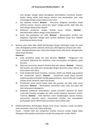  Keperawatan Medikal Bedah I 
155
area jaringan sebagai akibat peningkatan permeabilitas membrane alveolar-
kapiler. Mengi adalah bukti adanya tahanan atau penyempitan jalan nafas
sehubungan dengan mukus/ edema serta tumor.
c) Kaji adanmya sianosis, Rasional : Penurunan oksigenasi bermakna terjadi
sebelum sianosis. Sianosis sentral dari “organ” hangat contoh, lidah, bibir dan
daun telinga adalah paling indikatif.
d) Kolaborasi pemberian oksigen lembab sesuai indikasi, Rasional :
Memaksimalkan sediaan oksigen untuk pertukaran.
e) Awasi atau gambarkan seri GDA, Rasional : Menunjukkan ventilasi atau
oksigenasi. Digunakan sebagai dasar evaluasi keefktifan terapi atau indikator
kebutuhan perubahan terapi.
2) Bersihan jalan nafas tidak efektif berhubungan dengan Kehilangan fungsi silia jalan
nafas, Peningkatan jumlah/ viskositas sekret paru, Meningkatnya tahanan jalan nafas
Tujuan : Mempertahankan jalan nafas paten dengan bunyi nafas bersih, Mengeluarkan
sekret tanpa kesulitan.
Intervensi :
a) Catat perubahan upaya dan pola bernafas, Rasional : Penggunaan otot
interkostal/ abdominal dan pelebaran nasal menunjukkan peningkatan upaya
bernafas.
b) Observasi penurunan ekspensi dinding dada dan adanya, Rasional : Ekspansi
dad terbatas atau tidak sama sehubungan dengan akumulasi cairan, edema, dan
sekret dalam seksi lobus.
c) Catat karakteristik batuk (misalnya, menetap, efektif, tak efektif), juga produksi
dan karakteristik sputum, Rasional : Karakteristik batuk dapat berubah
tergantung pada penyebab/ etiologi gagal perbafasan. Sputum bila ada mungkin
banyak, kental, berdarah, adan/ atau puulen.
d) Pertahankan posisi tubuh/ kepala tepat dan gunakan alat jalan nafas sesuai
kebutuhan, Rasional : Memudahkan memelihara jalan nafas atas paten bila
jalan nafas pasein dipengaruhi.
e) Kolaborasi pemberian bronkodilator, contoh aminofilin, albuterol dll. Awasi
untuk efek samping merugikan dari obat, contoh takikardi, hipertensi, tremor,
insomnia, Rasional : Obat diberikan untuk menghilangkan spasme bronkus,
menurunkan viskositas sekret, memperbaiki ventilasi, dan memudahkan
pembuangan sekret. Memerlukan perubahan dosis/ pilihan obat.
3) Ketakutan/Anxietas berhubungan dengan Krisis situasi, Ancaman untuk/ perubahan
status kesehatan, takut mati, Faktor psikologis.
Tujuan ; Tampak rileks dan melaporkan ansietas menurun sampai tingkat dapat
diatangani, Menunjukkan pemecahan masalah dan pengunaan sumber efektif.
 