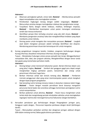  Keperawatan Medikal Bedah I 
156
Intervensi :
a) Observasi peningkatan gelisah, emosi labil, Rasional : Memburuknya penyakit
dapat menyebabkan atau meningkatkan ansietas.
b) Pertahankan lingkungan tenang dengan sedikit rangsangan, Rasional :
Menurunkan ansietas dengan meningkatkan relaksasi dan penghematan energi.
c) Tunjukkan/ Bantu dengan teknik relaksasi, meditasi, bimbingan imajinasi,
Rasional : Memberikan kesempatan untuk pasien menangani ansietasnya
sendiri dan merasa terkontrol.
d) Identifikasi perspsi klien terhadap ancaman yang ada oleh situasi, Rasional :
Membantu pengenalan ansietas/ takut dan mengidentifikasi tindakan yang dapat
membantu untuk individu.
e) Dorong pasien untuk mengakui dan menyatakan perasaan, Rasional : Langkah
awal dalam mengatasi perasaan adalah terhadap identifikasi dan ekspresi.
Mendorong penerimaan situasi dan kemampuan diri untuk mengatasi.
4) Kurang pengetahuan mengenai kondisi, tindakan, prognosis berhubungan dengan
Kurang informasi, Kesalahan interpretasi informasi, Kurang mengingat.
Tujuan ; Menjelaskan hubungan antara proses penyakit dan terapi, Menggambarkan/
menyatakan diet, obat, dan program aktivitas, Mengidentifikasi dengan benar tanda
dan gejala yang memerlukan perhatian medik.
Intervensi :
a) Dorong belajar untuk memenuhi kebutuhan pasien. Beriak informasi dalam cara
yang jelas/ ringkas, Rasional : Sembuh dari gangguan gagal paru dapat sangat
menghambat lingkup perhatian pasien, konsentrasi dan energi untuk
penerimaan informasi/ tugas baru.
b) Berikan informasi verbal dan tertulis tentang obat, Rasional : Pemberian
instruksi penggunaan obat yang aman memmampukan pasien untuk mengikuti
dengan tepat program pengobatan.
c) Kaji konseling nutrisi tentang rencana makan; k ebutuhan makanan kalori tinggi,
Rasional : Pasien dengan masalah pernafasan berat biasanya mengalami
penurunan berat badan dan anoreksia sehingga memerlukan peningkatan nutrisi
untuk menyembuhan.
d) Berikan pedoman untuk aktivitas, Rasional : Pasien harus menghindari untuk
terlalu lelah dan mengimbangi periode istirahatdan aktivitas untuk meningkatkan
regangan/ stamina dan mencegah konsumsi/ kebutuhan oksigen berlebihan.
5) Kerusakan pertukaran gas berhubungan dengan Pengangkatan jaringan paru,
Gangguan suplai oksigen, Penurunan kapasitas pembawa oksigen darah (kehilangan
darah).
Tujuan ; Menunjukkan perbaikan ventilasi dan oksigenasi jaringan adekuat dengan
GDA dalam rentang normal, Bebas gejala distress pernafasan.
 