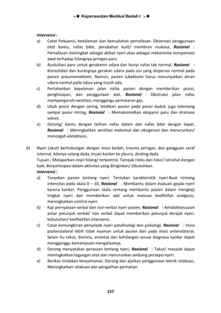  Keperawatan Medikal Bedah I 
157
Intervensi :
a) Catat frekuensi, kedalaman dan kemudahan pernafasan. Observasi penggunaan
otot bantu, nafas bibir, perubahan kulit/ membran mukosa, Rasional :
Pernafasan meningkat sebagai akibat nyeri atau sebagai mekanisme kompensasi
awal terhadap hilangnya jaringan paru.
b) Auskultasi paru untuk gerakamn udara dan bunyi nafas tak normal, Rasional :
Konsolidasi dan kurangnya gerakan udara pada sisi yang dioperasi normal pada
pasien pneumonoktomi. Namun, pasien lubektomi harus menunjukkan aliran
udara normal pada lobus yang masih ada.
c) Pertahankan kepatenan jalan nafas pasien dengan memberikan posisi,
penghisapan, dan penggunaan alat, Rasional : Obstruksi jalan nafas
mempengaruhi ventilasi, menggangu pertukaran gas.
d) Ubah posisi dengan sering, letakkan pasien pada posisi duduk juga telentang
sampai posisi miring, Rasional : Memaksimalkan ekspansi paru dan drainase
sekret.
e) Dorong/ bantu dengan latihan nafas dalam dan nafas bibir dengan tepat,
Rasional : Meningkatkan ventilasi maksimal dan oksigenasi dan menurunkan/
mencegah atelektasis.
6) Nyeri (akut) berhubungan dengan Insisi bedah, trauma jaringan, dan gangguan saraf
internal, Adanya selang dada, Invasi kanker ke pleura, dinding dada
Tujuan ; Melaporkan neyri hilang/ terkontrol, Tampak rileks dan tidur/ istirahat dengan
baik, Berpartisipasi dalam aktivitas yang diinginkan/ dibutuhkan.
Intervensi :
a) Tanyakan pasien tentang nyeri. Tentukan karakteristik nyeri.Buat rentang
intensitas pada skala 0 – 10, Rasional : Membantu dalam evaluasi gejala nyeri
karena kanker. Penggunaan skala rentang membantu pasien dalam mengkaji
tingkat nyeri dan memberikan alat untuk evaluasi keefktifan analgesic,
meningkatkan control nyeri.
b) Kaji pernyataan verbal dan non-verbal nyeri pasien, Rasional : Ketidaklsesuaian
antar petunjuk verbal/ non verbal dapat memberikan petunjuk derajat nyeri,
kebutuhan/ keefketifan intervensi.
c) Catat kemungkinan penyebab nyeri patofisologi dan psikologi, Rasional : Insisi
posterolateral lebih tidak nyaman untuk pasien dari pada insisi anterolateral.
Selain itu takut, distress, ansietas dan kehilangan sesuai diagnosa kanker dapat
mengganggu kemampuan mengatasinya.
d) Dorong menyatakan perasaan tentang nyeri, Rasional : Takut/ masalah dapat
meningkatkan tegangan otot dan menurunkan ambang persepsi nyeri.
e) Berikan tindakan kenyamanan. Dorong dan ajarkan penggunaan teknik relaksasi,
Meningkatkan relaksasi dan pengalihan perhatian.
 