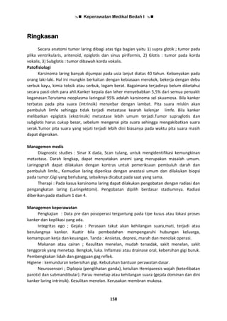  Keperawatan Medikal Bedah I 
158
Ringkasan
Secara anatomi tumor laring dibagi atas tiga bagian yaitu 1) supra glotik ; tumor pada
plika ventrikularis, aritenoid, epiglotis dan sinus piriformis, 2) Glotis : tumor pada korda
vokalis, 3) Subglotis : tumor dibawah korda vokalis.
Patofisiologi
Karsinoma laring banyak dijumpai pada usia lanjut diatas 40 tahun. Kebanyakan pada
orang laki-laki. Hal ini mungkin berkaitan dengan kebiasaan merokok, bekerja dengan debu
serbuk kayu, kimia toksik atau serbuk, logam berat. Bagaimana terjadinya belum diketahui
secara pasti oleh para ahli.Kanker kepala dan leher menyebabkan 5,5% dari semua penyakit
keganasan.Terutama neoplasma laringeal 95% adalah karsinoma sel skuamosa. Bila kanker
terbatas pada pita suara (intrinsik) menyebar dengan lambat. Pita suara miskin akan
pembuluh limfe sehingga tidak terjadi metastase kearah kelenjar limfe. Bila kanker
melibatkan epiglotis (ekstrinsik) metastase lebih umum terjadi.Tumor supraglotis dan
subglotis harus cukup besar, sebelum mengenai pita suara sehingga mengakibatkan suara
serak.Tumor pita suara yang sejati terjadi lebih dini biasanya pada waktu pita suara masih
dapat digerakan.
Managemen medis
Diagnostic studies : Sinar X dada, Scan tulang, untuk mengidentifikasi kemungkinan
metastase. Darah lengkap, dapat menyatakan anemi yang merupakan masalah umum.
Laringografi dapat dilakukan dengan kontras untuk pemeriksaan pembuluh darah dan
pembuluh limfe., Kemudian laring diperiksa dengan anestesi umum dan dilakukan biopsi
pada tumor.Gigi yang berlubang, sebaiknya dicabut pada saat yang sama.
Therapi : Pada kasus karsinoma laring dapat dilakukan pengobatan dengan radiasi dan
pengangkatan laring (Laringektomi). Pengobatan dipilih berdasar stadiumnya. Radiasi
diberikan pada stadium 1 dan 4.
Managemen keperawatan
Pengkajian : Data pre dan posoperasi tergantung pada tipe kusus atau lokasi proses
kanker dan koplikasi yang ada.
Integritas ego ; Gejala : Perasaan takut akan kehilangan suara,mati, terjadi atau
berulangnya kanker. Kuatir bila pembedahan mempengaruhi hubungan keluarga,
kemampuan kerja dan keuangan. Tanda : Ansietas, depresi, marah dan menolak operasi.
Makanan atau cairan ; Kesulitan menelan, mudah tersedak, sakit menelan, sakit
tenggorok yang menetap. Bengkak, luka. Inflamasi atau drainase oral, kebersihan gigi buruk.
Pembengkakan lidah dan gangguan gag reflek.
Higiene : kemunduran kebersihan gigi. Kebutuhan bantuan perawatan dasar.
Neurosensori ; Diplopia (penglihatan ganda), ketulian Hemiparesis wajah (keterlibatan
parotid dan submandibular). Parau menetap atau kehilangan suara (gejala dominan dan dini
kanker laring intrinsik). Kesulitan menelan. Kerusakan membran mukosa.
 