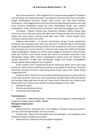  Keperawatan Medikal Bedah I 
159
Nyeri atau kenyamanan ; Sakit tenggorok kronis, benjolan pada tenggorok. Penyebaran
nyeri ke telinga, nyeri wajah (tahap akhir, kemungkinan metastase). Nyeri atau rasa terbakar
dengan pembengkakan (kususnya dengan cairan panas), nyeri lokal pada orofaring.
Pascaoperasi : Sakit tenggorok atau mulut (nyeri biasanya tidak dilaporkan kecuali nyeri yang
berat menyertai pembedahan kepala dan leher, dibandingkan dengan nyeri sebelum
pembedahan). Tanda : Perilaku berhati-hati, gelisah, nyeri wajah dan gangguan tonus otot.
Pernapasan ; Riwayat merokok atau mengunyah tembakau. Bekerja dengan debu
serbuk kayu, kimia toksik atau serbuk, dan logam berat. Riwayat penyakit paru kronik. Batuk
dengan atau tanpa sputum. Drainase darah pada nasal. Tanda : Sputum dengan darah,
hemoptisis, dispnoe (lanjut), dan stridor.
Diagnose keperawatan ; 1) Ansietas berhubungan dengan kurang pengetahuan
tentang pra dan pascaoperasi dan takut akan kecacatan, 2) Menolak operasi berhubungan
dengan kurang pengetahuan tentang prosedur pre dan paskaoperasi, kecemasan, ketakutan
akan kecacatan dan ancaman kematian, 3) Bersihan jalan napas tidak efektif berhubungan
dengan pengangkatan sebagian atau seluruh glotis, gangguan kemampuan untuk bernapas,
batuk dan menelan, serta sekresi banyak dan kental, 4) Kerusakan komunikasi verbal
berhubungan dengan defisit anatomi (pengangkatan batang suara) dan hambatan fisik
(selang trakeostomi), 5) Nyeri akut berhubungan dengan insisi bedah, pembengkakan
jaringan,adanya selang nasogastrik atau orogastrik.
Secara anatomi tumor nasopharing Karsinoma Nasofaring adalah tumor ganas yang
berasal dari epitel mukosa nasofaring atau kelenjar yang terdapat di nasofaring. Carsinoma
Nasofaring merupakan karsinoma yang paling banyak terjadi pada sistem Telinga Hidung
Tenggorokan(THT).
Gambaran klinik ; Pilek dari satu atau kedua lubang hidung yang terus-menerus/kronik,
Lendir dapat bercampur darah atau nanah yang berbau, Epistaksis dapat sedikit atau banyak
dan berulang, Dapat juga hanya berupa riak campur darah, Obstruksio nasi unilateral atau
bilateral bila tumor tumbuh secara eksofilik, Kurang pendengaran,Tinitus, OMP.
 Manegemen medis
 Pemeriksaan Rinoskopia anterior
 Faringoskopi dan laringoskopi
Penatalaksanaan :
Terapi utama : Radiasi/Radioterapi  ditekankan pada penggunaan megavoltage dan
pengaturan dengan komputer (4000 – 6000 R)
Managemen keperawatan
Pengkajian :
Aktivitas/istirahat ; Kelemahan dan / atau kelelahan. Perubahan pada pola istirahat /
jam tidur karena keringat berlegih, nyeri atau ansietas.
Integritas Ego : Faktor stress (perubahan peran atau keuangan)., Cara mengatasi stress
(keyakinan/religius). Perubahan penampilan.
 Makanan/cairan ; Kebiasaan diet buruk (Bahan Pengawet)
 